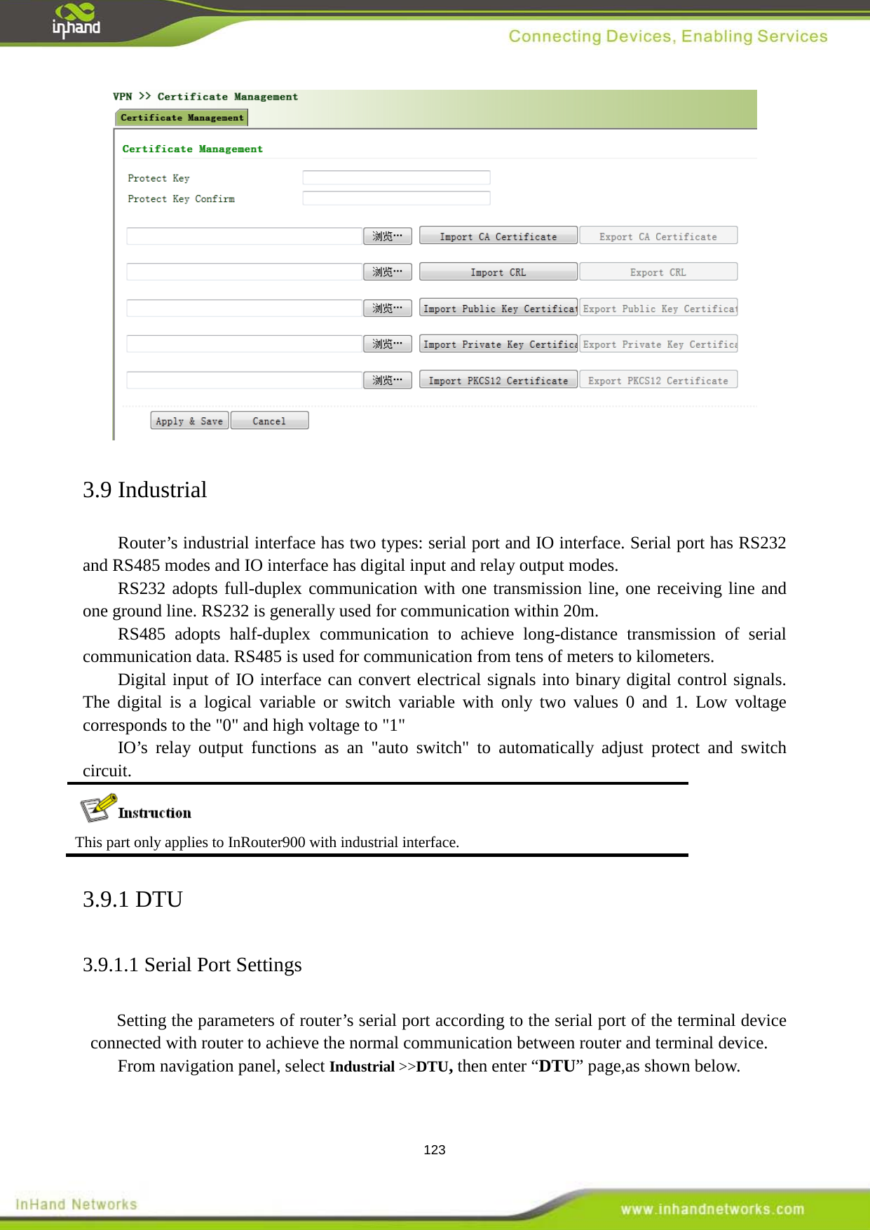  123  3.9 Industrial Router&rsquo;s industrial interface has two types: serial port and IO interface. Serial port has RS232 and RS485 modes and IO interface has digital input and relay output modes.   RS232 adopts full-duplex communication with one transmission line, one receiving line and one ground line. RS232 is generally used for communication within 20m. RS485 adopts half-duplex communication to achieve long-distance transmission of serial communication data. RS485 is used for communication from tens of meters to kilometers. Digital input of IO interface can convert electrical signals into binary digital control signals. The digital is a logical variable or switch variable with only two values 0 and 1. Low voltage corresponds to the "0" and high voltage to "1" IO&rsquo;s relay output functions as an "auto switch" to automatically adjust protect and switch circuit.    This part only applies to InRouter900 with industrial interface.   3.9.1 DTU 3.9.1.1 Serial Port Settings  Setting the parameters of router&rsquo;s serial port according to the serial port of the terminal device connected with router to achieve the normal communication between router and terminal device.   From navigation panel, select Industrial >>DTU, then enter &ldquo;DTU&rdquo; page,as shown below.   