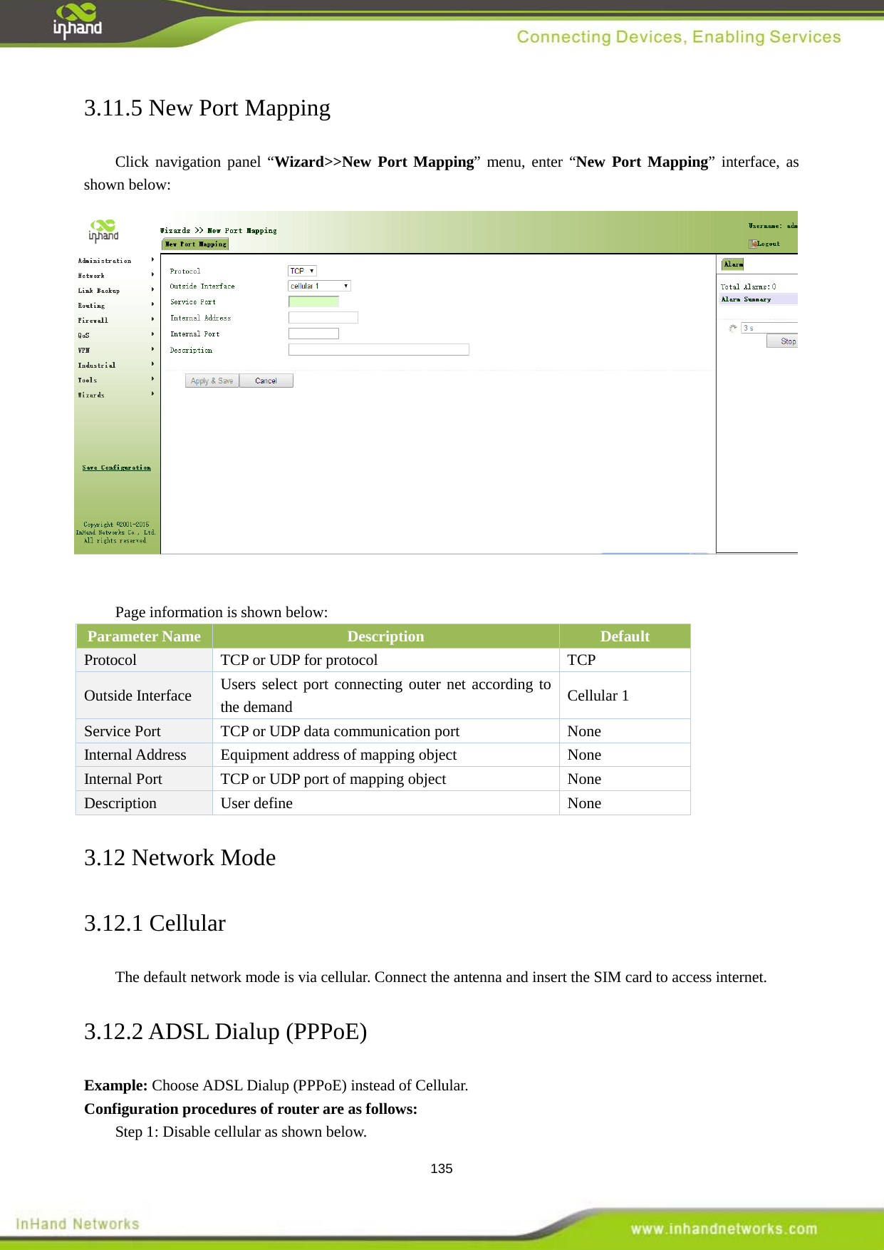  135 3.11.5 New Port Mapping Click navigation panel &ldquo;Wizard>>New Port Mapping&rdquo; menu, enter &ldquo;New Port Mapping&rdquo; interface, as shown below:   Page information is shown below:   Parameter Name Description Default Protocol  TCP or UDP for protocol  TCP Outside Interface Users select port connecting outer net according to the demand Cellular 1 Service Port  TCP or UDP data communication port  None   Internal Address  Equipment address of mapping object  None   Internal Port  TCP or UDP port of mapping object  None   Description User define  None   3.12 Network Mode 3.12.1 Cellular   The default network mode is via cellular. Connect the antenna and insert the SIM card to access internet.   3.12.2 ADSL Dialup (PPPoE) Example: Choose ADSL Dialup (PPPoE) instead of Cellular.  Configuration procedures of router are as follows:   Step 1: Disable cellular as shown below.   