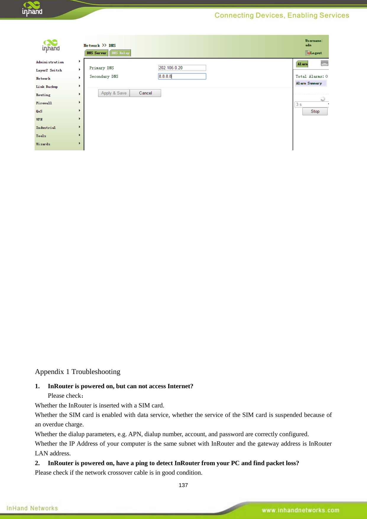  137                  Appendix 1 Troubleshooting  Please check： 1.  InRouter is powered on, but can not access Internet? Whether the InRouter is inserted with a SIM card. Whether the SIM card is enabled with data service, whether the service of the SIM card is suspended because of an overdue charge. Whether the dialup parameters, e.g. APN, dialup number, account, and password are correctly configured. Whether the IP Address of your computer is the same subnet with InRouter and the gateway address is InRouter LAN address. Please check if the network crossover cable is in good condition. 2.  InRouter is powered on, have a ping to detect InRouter from your PC and find packet loss? 