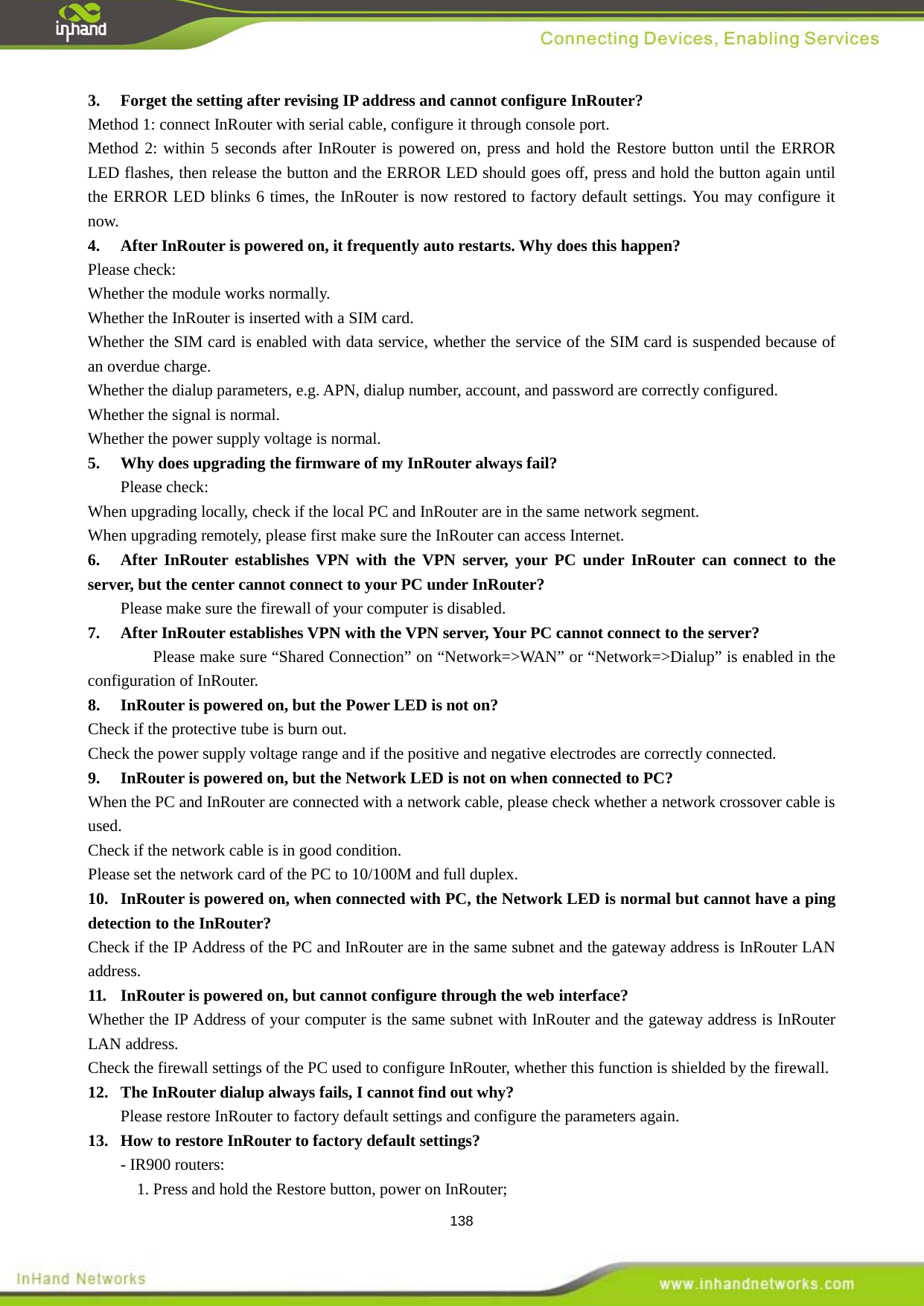  138 Method 1: connect InRouter with serial cable, configure it through console port. 3.  Forget the setting after revising IP address and cannot configure InRouter? Method 2: within 5 seconds after InRouter is powered on, press and hold the Restore button until the ERROR LED flashes, then release the button and the ERROR LED should goes off, press and hold the button again until the ERROR LED blinks 6 times, the InRouter is now restored to factory default settings. You may configure it now. Please check: 4.  After InRouter is powered on, it frequently auto restarts. Why does this happen? Whether the module works normally. Whether the InRouter is inserted with a SIM card. Whether the SIM card is enabled with data service, whether the service of the SIM card is suspended because of an overdue charge. Whether the dialup parameters, e.g. APN, dialup number, account, and password are correctly configured. Whether the signal is normal. Whether the power supply voltage is normal.  Please check: 5.  Why does upgrading the firmware of my InRouter always fail? When upgrading locally, check if the local PC and InRouter are in the same network segment. When upgrading remotely, please first make sure the InRouter can access Internet.   Please make sure the firewall of your computer is disabled. 6.  After InRouter establishes VPN with the VPN server, your PC under InRouter can connect to the server, but the center cannot connect to your PC under InRouter?   Please make sure &ldquo;Shared Connection&rdquo; on &ldquo;Network=>WAN&rdquo; or &ldquo;Network=>Dialup&rdquo; is enabled in the configuration of InRouter. 7.  After InRouter establishes VPN with the VPN server, Your PC cannot connect to the server? Check if the protective tube is burn out. 8.  InRouter is powered on, but the Power LED is not on? Check the power supply voltage range and if the positive and negative electrodes are correctly connected. When the PC and InRouter are connected with a network cable, please check whether a network crossover cable is used. 9.  InRouter is powered on, but the Network LED is not on when connected to PC? Check if the network cable is in good condition. Please set the network card of the PC to 10/100M and full duplex. Check if the IP Address of the PC and InRouter are in the same subnet and the gateway address is InRouter LAN address. 10.  InRouter is powered on, when connected with PC, the Network LED is normal but cannot have a ping detection to the InRouter? Whether the IP Address of your computer is the same subnet with InRouter and the gateway address is InRouter LAN address. 11. InRouter is powered on, but cannot configure through the web interface? Check the firewall settings of the PC used to configure InRouter, whether this function is shielded by the firewall.    Please restore InRouter to factory default settings and configure the parameters again. 12.  The InRouter dialup always fails, I cannot find out why?   - IR900 routers: 13.  How to restore InRouter to factory default settings?       1. Press and hold the Restore button, power on InRouter; 