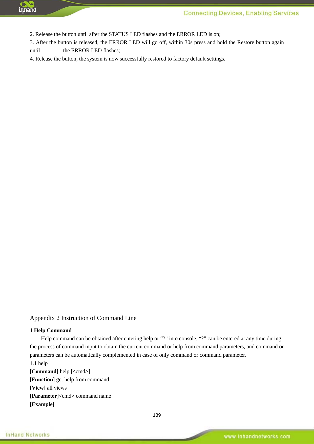  139 2. Release the button until after the STATUS LED flashes and the ERROR LED is on; 3. After the button is released, the ERROR LED will go off, within 30s press and hold the Restore button again until      the ERROR LED flashes; 4. Release the button, the system is now successfully restored to factory default settings.                               Appendix 2 Instruction of Command Line Help command can be obtained after entering help or &ldquo;?&rdquo; into console, &ldquo;?&rdquo; can be entered at any time during the process of command input to obtain the current command or help from command parameters, and command or parameters can be automatically complemented in case of only command or command parameter.   1 Help Command   1.1 help [Command] help [<cmd>] [Function] get help from command   [View] all views [Parameter]<cmd> command name [Example] 