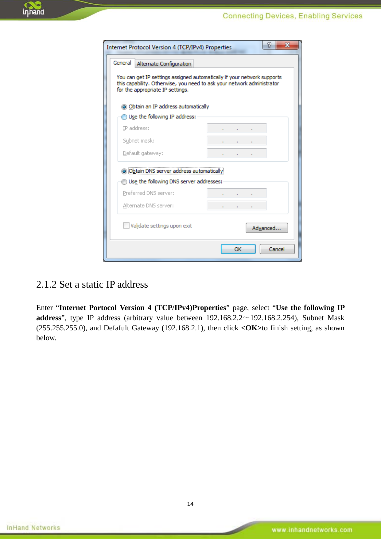  14  2.1.2 Set a static IP address Enter &ldquo;Internet Portocol Version 4 (TCP/IPv4)Properties&rdquo; page, select &ldquo;Use the following IP address&rdquo;, type IP address (arbitrary value between 192.168.2.2～192.168.2.254), Subnet Mask (255.255.255.0), and Defafult Gateway (192.168.2.1), then click <OK>to finish setting, as shown below.   