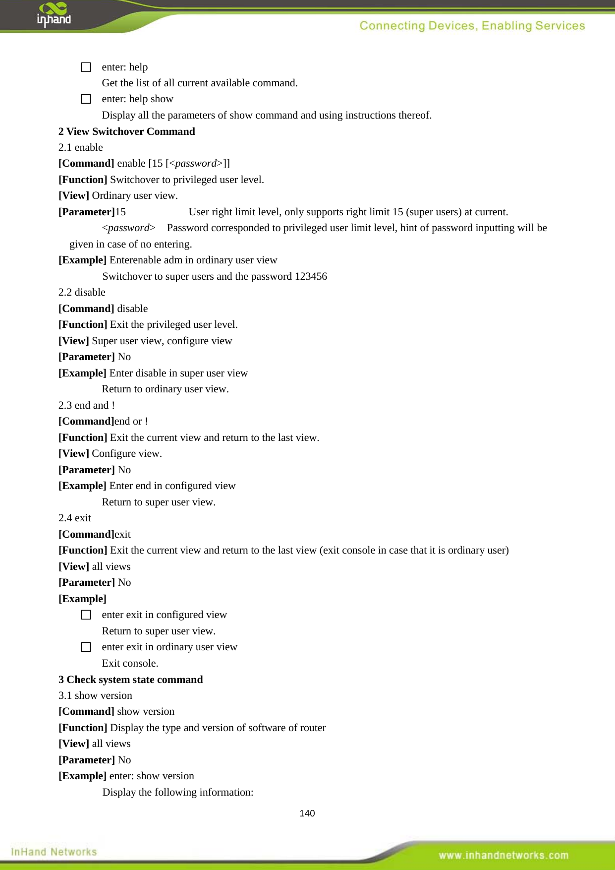  140  enter: help Get the list of all current available command.     enter: help show Display all the parameters of show command and using instructions thereof.   2.1 enable 2 View Switchover Command   [Command] enable [15 [<password>]] [Function] Switchover to privileged user level. [View] Ordinary user view. [Parameter]15      User right limit level, only supports right limit 15 (super users) at current. <password>  Password corresponded to privileged user limit level, hint of password inputting will be given in case of no entering. [Example] Enterenable adm in ordinary user view Switchover to super users and the password 123456 2.2 disable [Command] disable [Function] Exit the privileged user level. [View] Super user view, configure view [Parameter] No [Example] Enter disable in super user view Return to ordinary user view.   2.3 end and ! [Command]end or ! [Function] Exit the current view and return to the last view.   [View] Configure view. [Parameter] No [Example] Enter end in configured view Return to super user view. 2.4 exit [Command]exit [Function] Exit the current view and return to the last view (exit console in case that it is ordinary user) [View] all views [Parameter] No [Example]   enter exit in configured view Return to super user view.   enter exit in ordinary user view Exit console. 3.1 show version 3 Check system state command   [Command] show version [Function] Display the type and version of software of router [View] all views [Parameter] No [Example] enter: show version Display the following information:   