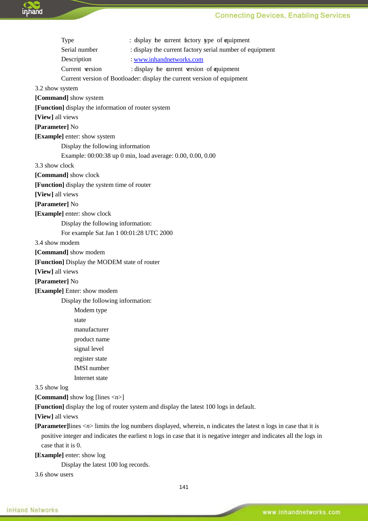  141 Type                 : display the current factory type of equipment Serial number                    : display the current factory serial number of equipment   Description            : www.inhandnetworks.com Current version         : display the current version of equipment  Current version of Bootloader: display the current version of equipment   3.2 show system [Command] show system [Function] display the information of router system   [View] all views [Parameter] No [Example] enter: show system Display the following information Example: 00:00:38 up 0 min, load average: 0.00, 0.00, 0.00 3.3 show clock [Command] show clock [Function] display the system time of router [View] all views [Parameter] No [Example] enter: show clock Display the following information:   For example Sat Jan 1 00:01:28 UTC 2000 3.4 show modem [Command] show modem [Function] Display the MODEM state of router [View] all views [Parameter] No [Example] Enter: show modem Display the following information:   Modem type   state manufacturer product name   signal level register state IMSI number Internet state 3.5 show log [Command] show log [lines <n>] [Function] display the log of router system and display the latest 100 logs in default. [View] all views [Parameter]lines <n> limits the log numbers displayed, wherein, n indicates the latest n logs in case that it is positive integer and indicates the earliest n logs in case that it is negative integer and indicates all the logs in case that it is 0.   [Example] enter: show log Display the latest 100 log records.   3.6 show users 