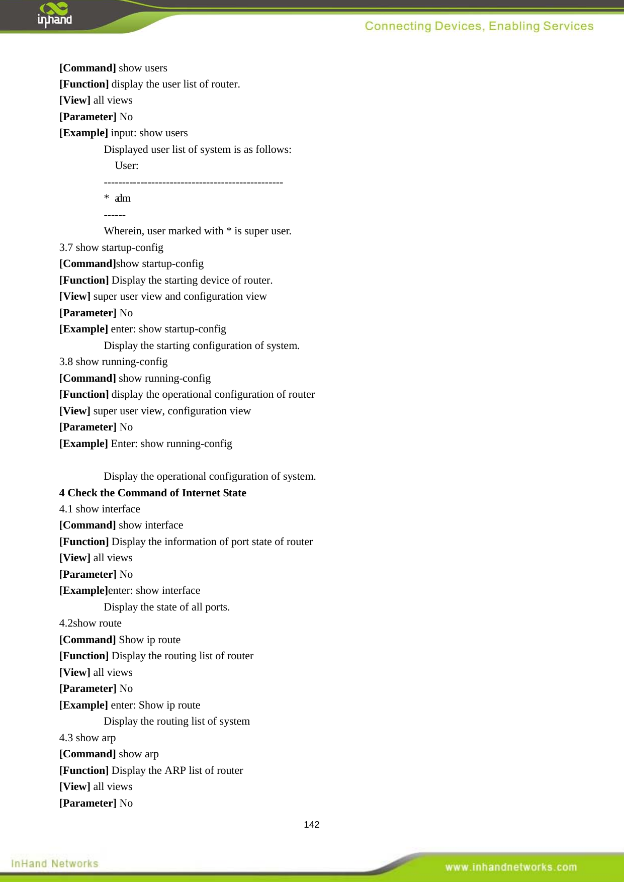  142 [Command] show users [Function] display the user list of router.   [View] all views [Parameter] No [Example] input: show users Displayed user list of system is as follows:     User: ------------------------------------------------- * adm      ------ Wherein, user marked with * is super user.   3.7 show startup-config [Command]show startup-config [Function] Display the starting device of router.   [View] super user view and configuration view [Parameter] No [Example] enter: show startup-config Display the starting configuration of system.   3.8 show running-config [Command] show running-config [Function] display the operational configuration of router [View] super user view, configuration view [Parameter] No [Example] Enter: show running-config  Display the operational configuration of system. 4.1 show interface 4 Check the Command of Internet State [Command] show interface [Function] Display the information of port state of router   [View] all views [Parameter] No [Example]enter: show interface Display the state of all ports. 4.2show route [Command] Show ip route [Function] Display the routing list of router [View] all views [Parameter] No [Example] enter: Show ip route Display the routing list of system   4.3 show arp [Command] show arp [Function] Display the ARP list of router [View] all views [Parameter] No 