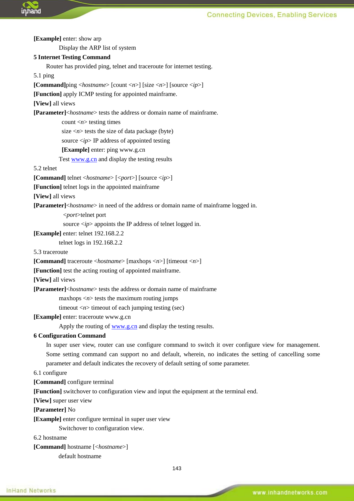  143 [Example] enter: show arp Display the ARP list of system   Router has provided ping, telnet and traceroute for internet testing.   5 Internet Testing Command 5.1 ping [Command]ping <hostname> [count <n>] [size <n>] [source <ip>] [Function] apply ICMP testing for appointed mainframe.   [View] all views   [Parameter]<hostname> tests the address or domain name of mainframe. count <n> testing times size <n> tests the size of data package (byte) source <ip> IP address of appointed testing   [Example] enter: ping www.g.cn Test www.g.cn and display the testing results 5.2 telnet [Command] telnet <hostname> [<port>] [source <ip>] [Function] telnet logs in the appointed mainframe [View] all views [Parameter]<hostname> in need of the address or domain name of mainframe logged in. <port>telnet port source <ip> appoints the IP address of telnet logged in. [Example] enter: telnet 192.168.2.2 telnet logs in 192.168.2.2 5.3 traceroute [Command] traceroute <hostname> [maxhops <n>] [timeout <n>] [Function] test the acting routing of appointed mainframe.   [View] all views [Parameter]<hostname> tests the address or domain name of mainframe maxhops <n> tests the maximum routing jumps   timeout <n> timeout of each jumping testing (sec)   [Example] enter: traceroute www.g.cn Apply the routing of www.g.cn and display the testing results.   In super user view, router can use configure command to switch it over configure view for management. Some setting command can support no and default, wherein, no indicates the setting of cancelling some parameter and default indicates the recovery of default setting of some parameter.     6 Configuration Command   6.1 configure [Command] configure terminal [Function] switchover to configuration view and input the equipment at the terminal end.   [View] super user view   [Parameter] No [Example] enter configure terminal in super user view Switchover to configuration view.   6.2 hostname [Command] hostname [<hostname>] default hostname 