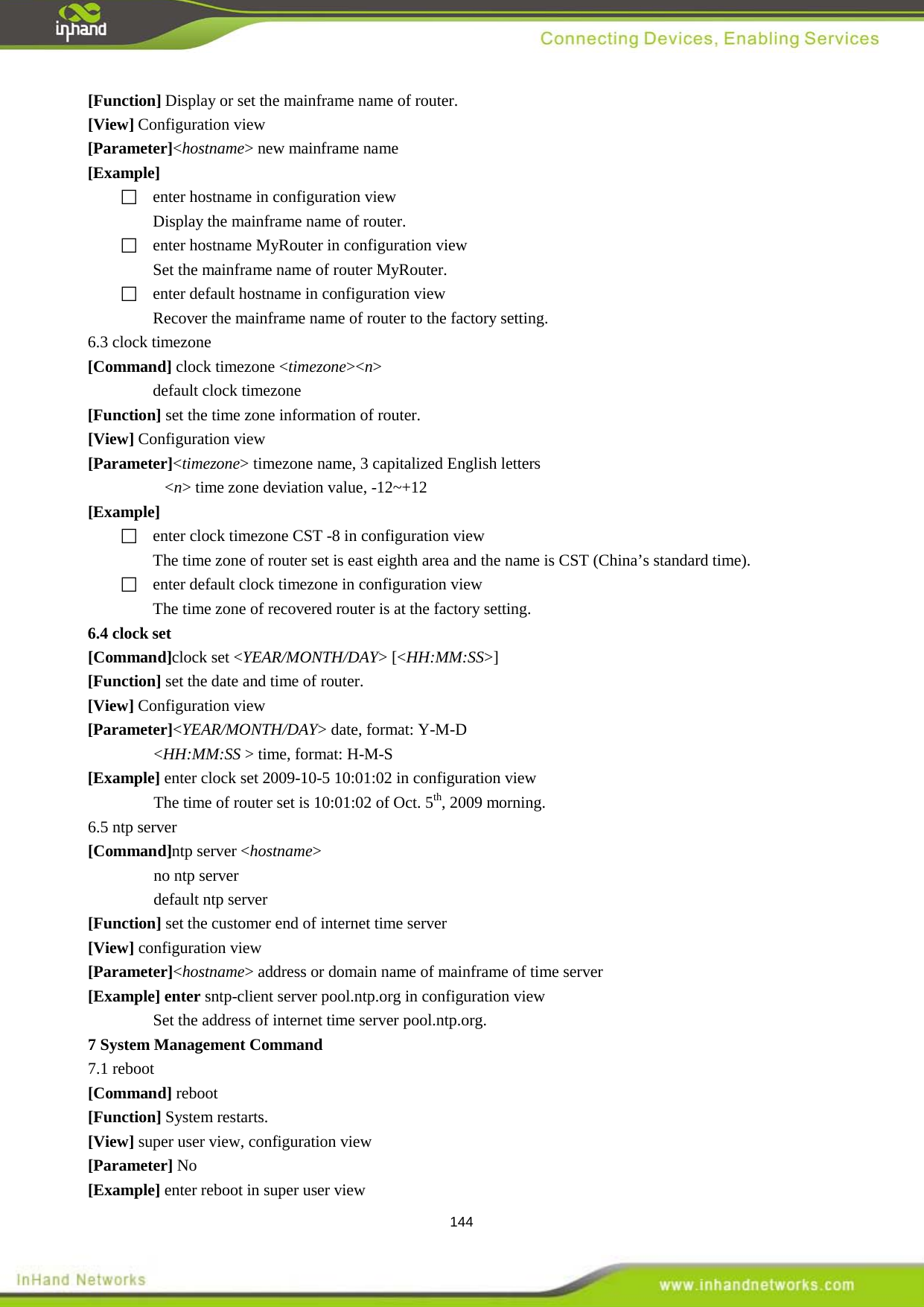  144 [Function] Display or set the mainframe name of router. [View] Configuration view [Parameter]<hostname> new mainframe name [Example]   enter hostname in configuration view Display the mainframe name of router.   enter hostname MyRouter in configuration view Set the mainframe name of router MyRouter.     enter default hostname in configuration view Recover the mainframe name of router to the factory setting. 6.3 clock timezone [Command] clock timezone <timezone><n> default clock timezone [Function] set the time zone information of router.   [View] Configuration view [Parameter]<timezone> timezone name, 3 capitalized English letters <n> time zone deviation value, -12~+12 [Example]  enter clock timezone CST -8 in configuration view The time zone of router set is east eighth area and the name is CST (China&rsquo;s standard time).     enter default clock timezone in configuration view The time zone of recovered router is at the factory setting.   [Command]clock set <YEAR/MONTH/DAY> [<HH:MM:SS>] 6.4 clock set [Function] set the date and time of router.   [View] Configuration view [Parameter]<YEAR/MONTH/DAY> date, format: Y-M-D <HH:MM:SS > time, format: H-M-S [Example] enter clock set 2009-10-5 10:01:02 in configuration view The time of router set is 10:01:02 of Oct. 5th6.5 ntp server , 2009 morning.   [Command]ntp server <hostname> no ntp server default ntp server [Function] set the customer end of internet time server   [View] configuration view [Parameter]<hostname> address or domain name of mainframe of time server [Example] enter sntp-client server pool.ntp.org in configuration view   Set the address of internet time server pool.ntp.org.   7.1 reboot 7 System Management Command   [Command] reboot [Function] System restarts. [View] super user view, configuration view [Parameter] No [Example] enter reboot in super user view 