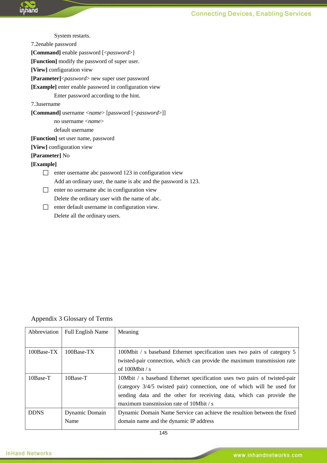  145 System restarts.   7.2enable password [Command] enable password [<password>] [Function] modify the password of super user. [View] configuration view [Parameter]<password> new super user password [Example] enter enable password in configuration view Enter password according to the hint.   7.3username [Command] username <name> [password [<password>]] no username <name> default username [Function] set user name, password   [View] configuration view [Parameter] No [Example]   enter username abc password 123 in configuration view   Add an ordinary user, the name is abc and the password is 123.   enter no username abc in configuration view Delete the ordinary user with the name of abc.     enter default username in configuration view.   Delete all the ordinary users.            Appendix 3 Glossary of Terms Abbreviation Full English Name  Meaning 100Base-TX  100Base-TX 100Mbit / s baseband Ethernet specification uses two pairs of category 5 twisted-pair connection, which can provide the maximum transmission rate of 100Mbit / s   10Base-T  10Base-T  10Mbit / s baseband Ethernet specification uses two pairs of twisted-pair (category 3/4/5 twisted pair) connection, one of which will be used for sending data and the other for receiving data, which can provide the maximum transmission rate of 10Mbit / s   DDNS  Dynamic Domain Name Dynamic Domain Name Service can achieve the resultion between the fixed domain name and the dynamic IP address 