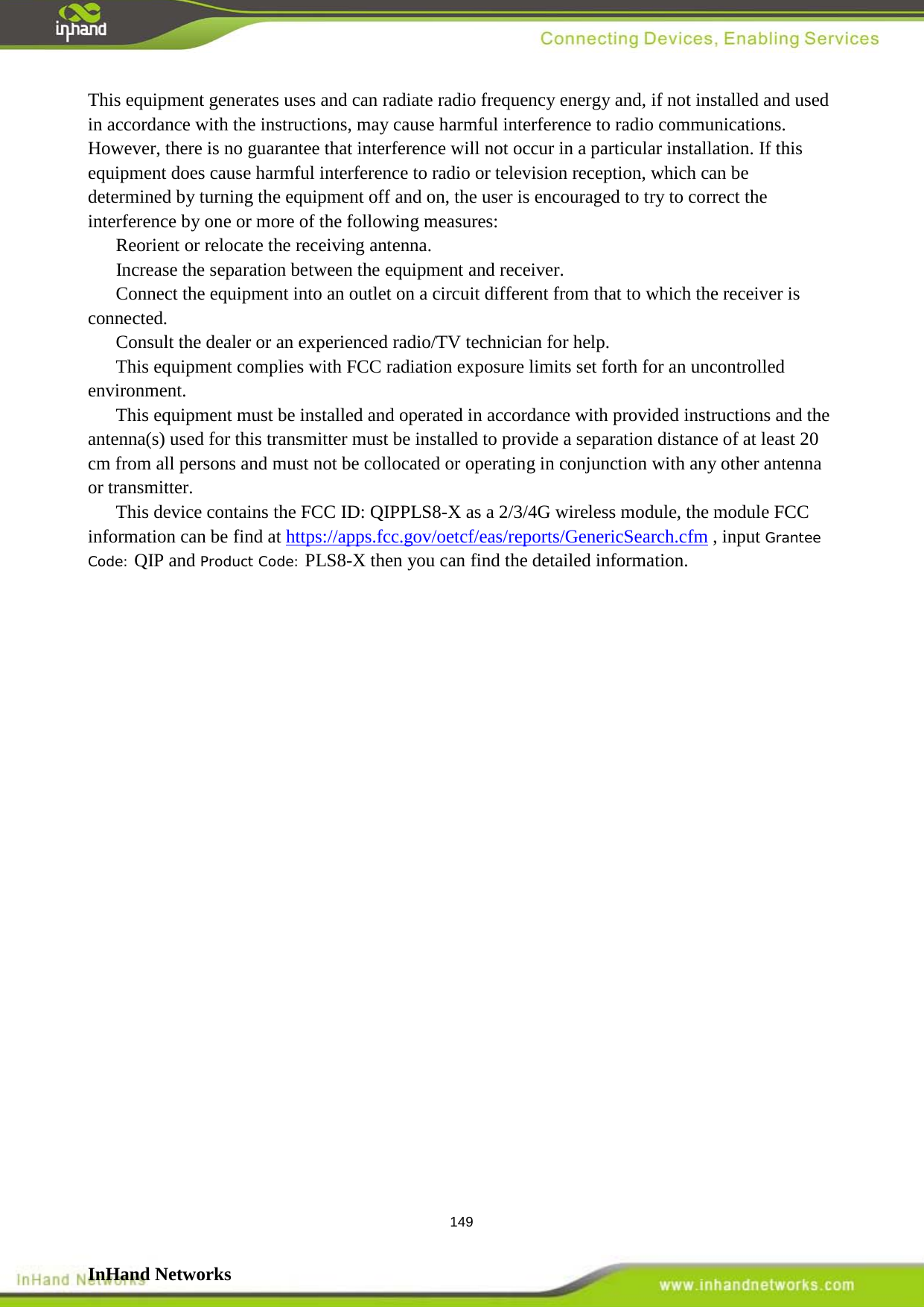  149 This equipment generates uses and can radiate radio frequency energy and, if not installed and used in accordance with the instructions, may cause harmful interference to radio communications. However, there is no guarantee that interference will not occur in a particular installation. If this equipment does cause harmful interference to radio or television reception, which can be determined by turning the equipment off and on, the user is encouraged to try to correct the interference by one or more of the following measures:   Reorient or relocate the receiving antenna.   Increase the separation between the equipment and receiver.    Connect the equipment into an outlet on a circuit different from that to which the receiver is connected.    Consult the dealer or an experienced radio/TV technician for help. This equipment complies with FCC radiation exposure limits set forth for an uncontrolled environment. This equipment must be installed and operated in accordance with provided instructions and the antenna(s) used for this transmitter must be installed to provide a separation distance of at least 20 cm from all persons and must not be collocated or operating in conjunction with any other antenna or transmitter.    This device contains the FCC ID: QIPPLS8-X as a 2/3/4G wireless module, the module FCC information can be find at https://apps.fcc.gov/oetcf/eas/reports/GenericSearch.cfm , input Grantee Code: QIP and Product Code: PLS8-X then you can find the detailed information.                  InHand Networks   