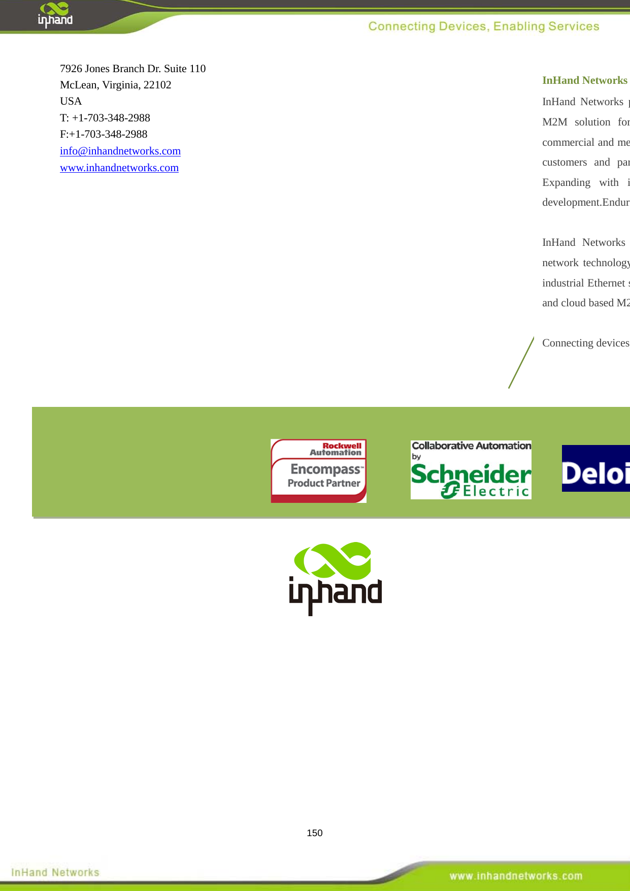  150  7926 Jones Branch Dr. Suite 110 McLean, Virginia, 22102 USA T: +1-703-348-2988 F:+1-703-348-2988 info@inhandnetworks.com www.inhandnetworks.com InHand Networks InHand Networks provides reliable, secured and intelligent M2M solution for electric power, industrial automation, commercial and medical devices. Recognized by world class customers and partners. Proven by a large install base. Expanding with intensive investments in research and development.Enduring for long-term support.  InHand Networks has become leader in industrial grade network technology by providing industrial cellular routers, industrial Ethernet switches, wireless sensor network devices and cloud based M2M platforms.  Connecting devices, enabling services.  