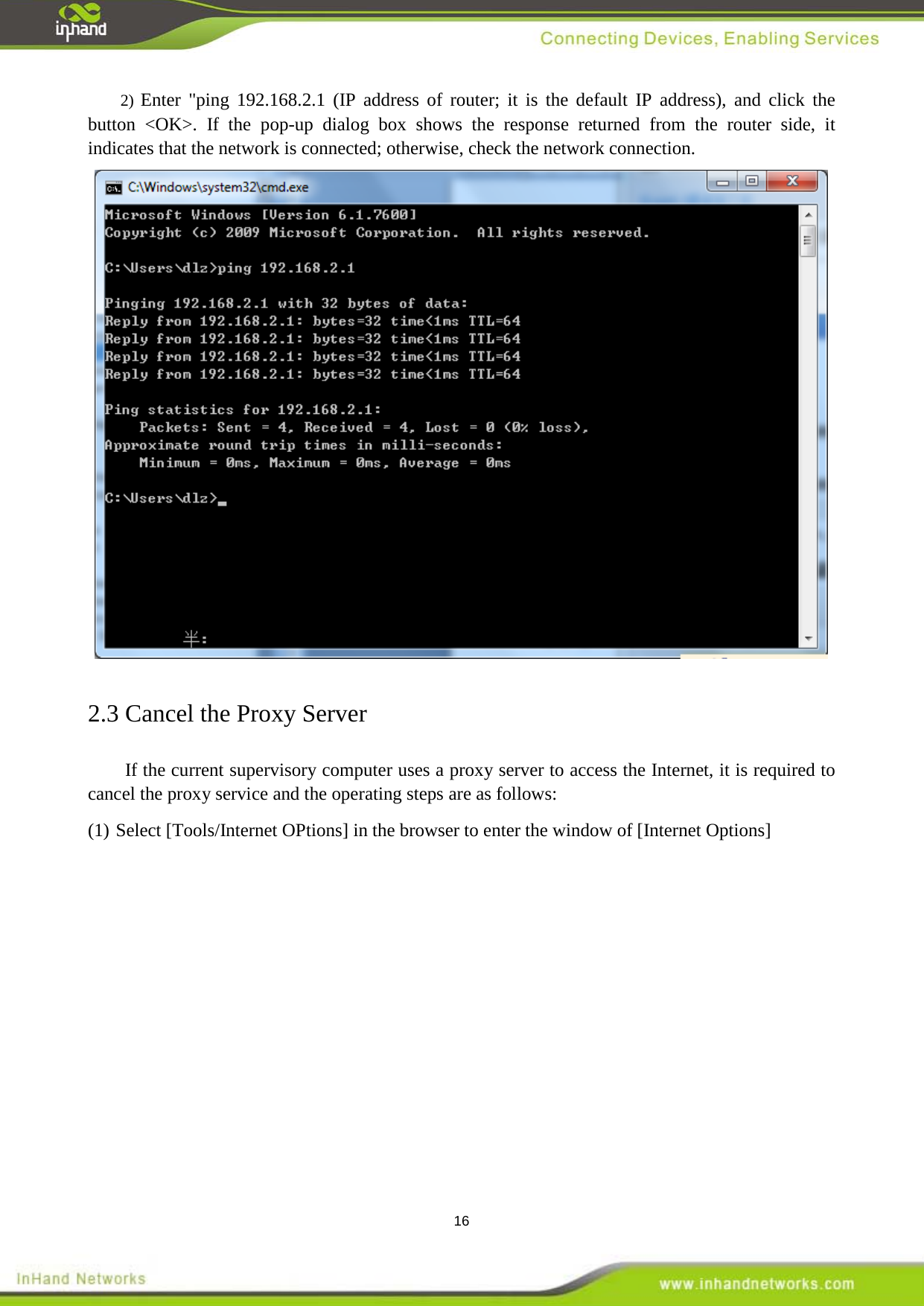  16 2) Enter "ping 192.168.2.1 (IP address of router; it is the default IP address), and click the button <OK>. If the pop-up dialog box shows the response returned from the router side, it indicates that the network is connected; otherwise, check the network connection.  2.3 Cancel the Proxy Server If the current supervisory computer uses a proxy server to access the Internet, it is required to cancel the proxy service and the operating steps are as follows: (1) Select [Tools/Internet OPtions] in the browser to enter the window of [Internet Options] 