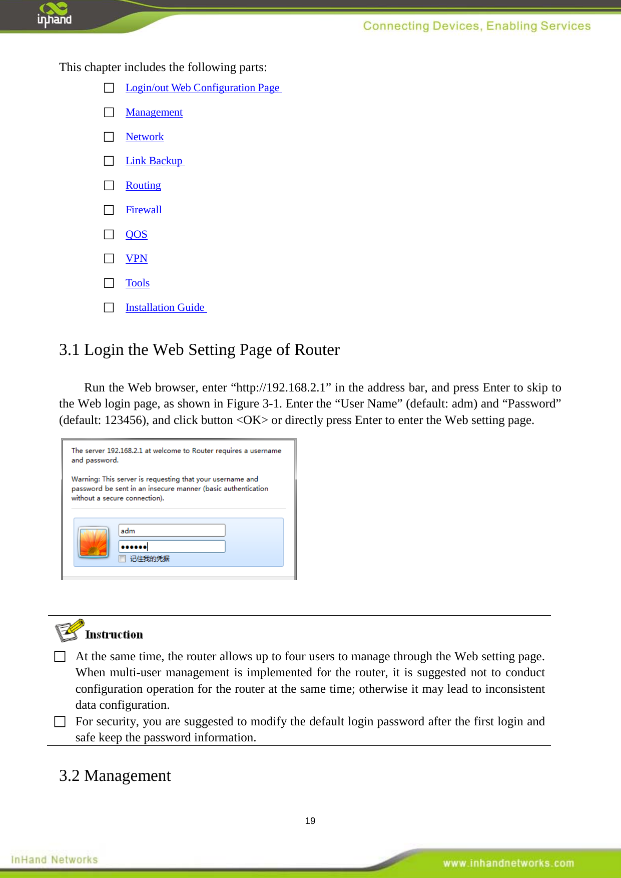  19 This chapter includes the following parts:  Login/out Web Configuration Page   Management  Network  Link Backup   Routing  Firewall  QOS  VPN  Tools  Installation Guide  3.1 Login the Web Setting Page of Router Run the Web browser, enter &ldquo;http://192.168.2.1&rdquo; in the address bar, and press Enter to skip to the Web login page, as shown in Figure 3-1. Enter the &ldquo;User Name&rdquo; (default: adm) and &ldquo;Password&rdquo; (default: 123456), and click button <OK> or directly press Enter to enter the Web setting page.    At the same time, the router allows up to four users to manage through the Web setting page. When multi-user management is implemented for the router, it is suggested not to conduct configuration operation for the router at the same time; otherwise it may lead to inconsistent data configuration.  For security, you are suggested to modify the default login password after the first login and safe keep the password information. 3.2 Management 