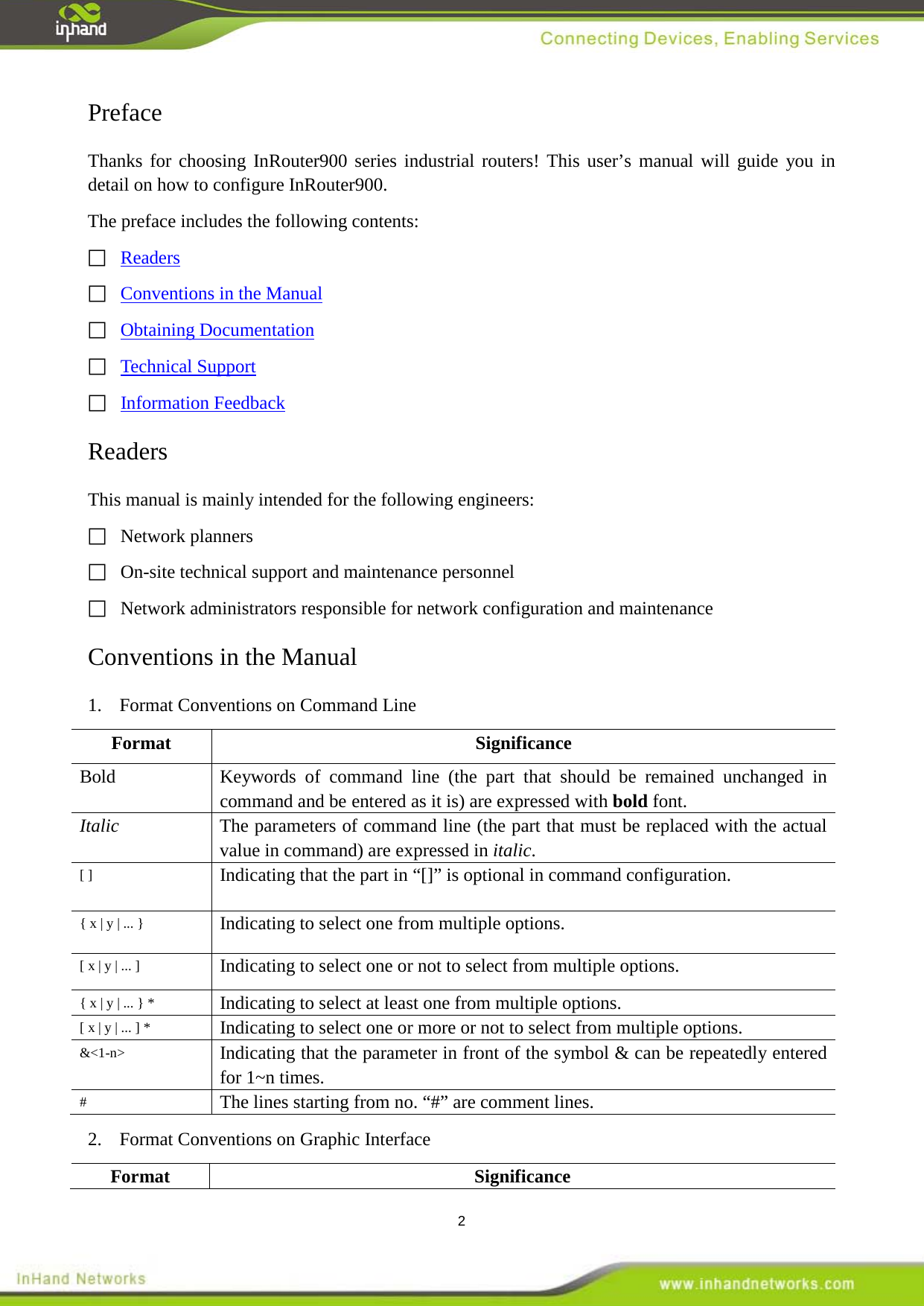  2 Preface Thanks for choosing InRouter900 series industrial routers! This user&rsquo;s manual will guide you in detail on how to configure InRouter900. The preface includes the following contents:  Readers  Conventions in the Manual  Obtaining Documentation  Technical Support  Readers Information Feedback This manual is mainly intended for the following engineers:   Network planners  On-site technical support and maintenance personnel   Network administrators responsible for network configuration and maintenance Conventions in the Manual 1.  Format Conventions on Command Line Format  Significance Bold Keywords of command line (the part that should be remained unchanged in command and be entered as it is) are expressed with bold font. Italic The parameters of command line (the part that must be replaced with the actual value in command) are expressed in italic. [ ] Indicating that the part in &ldquo;[]&rdquo; is optional in command configuration. { x | y | ... } Indicating to select one from multiple options. [ x | y | ... ] Indicating to select one or not to select from multiple options. { x | y | ... } * Indicating to select at least one from multiple options. [ x | y | ... ] * Indicating to select one or more or not to select from multiple options. &amp;<1-n> Indicating that the parameter in front of the symbol &amp; can be repeatedly entered for 1~n times. # The lines starting from no. &ldquo;#&rdquo; are comment lines.   2.  Format Conventions on Graphic Interface Format Significance 