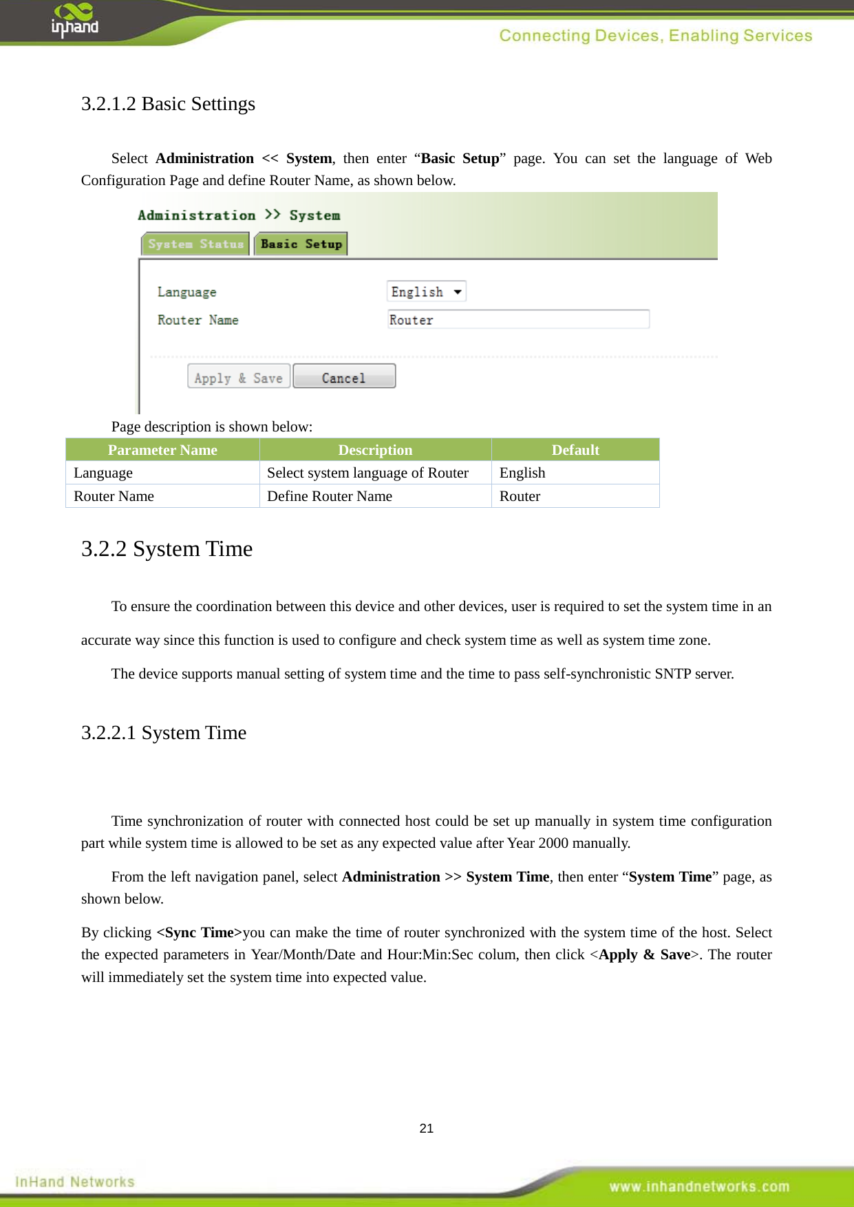  21 3.2.1.2 Basic Settings Select  Administration << System, then enter &ldquo;Basic Setup&rdquo; page. You can set the language of Web Configuration Page and define Router Name, as shown below.    Page description is shown below: Parameter Name Description Default Language  Select system language of Router  English   Router Name Define Router Name    Router 3.2.2 System Time To ensure the coordination between this device and other devices, user is required to set the system time in an accurate way since this function is used to configure and check system time as well as system time zone.   The device supports manual setting of system time and the time to pass self-synchronistic SNTP server. 3.2.2.1 System Time      Time synchronization of router with connected host could be set up manually in system time configuration part while system time is allowed to be set as any expected value after Year 2000 manually.   From the left navigation panel, select Administration >> System Time, then enter &ldquo;System Time&rdquo; page, as shown below. By clicking <Sync Time>you can make the time of router synchronized with the system time of the host. Select the expected parameters in Year/Month/Date and Hour:Min:Sec colum, then click <Apply &amp; Save>. The router will immediately set the system time into expected value.   