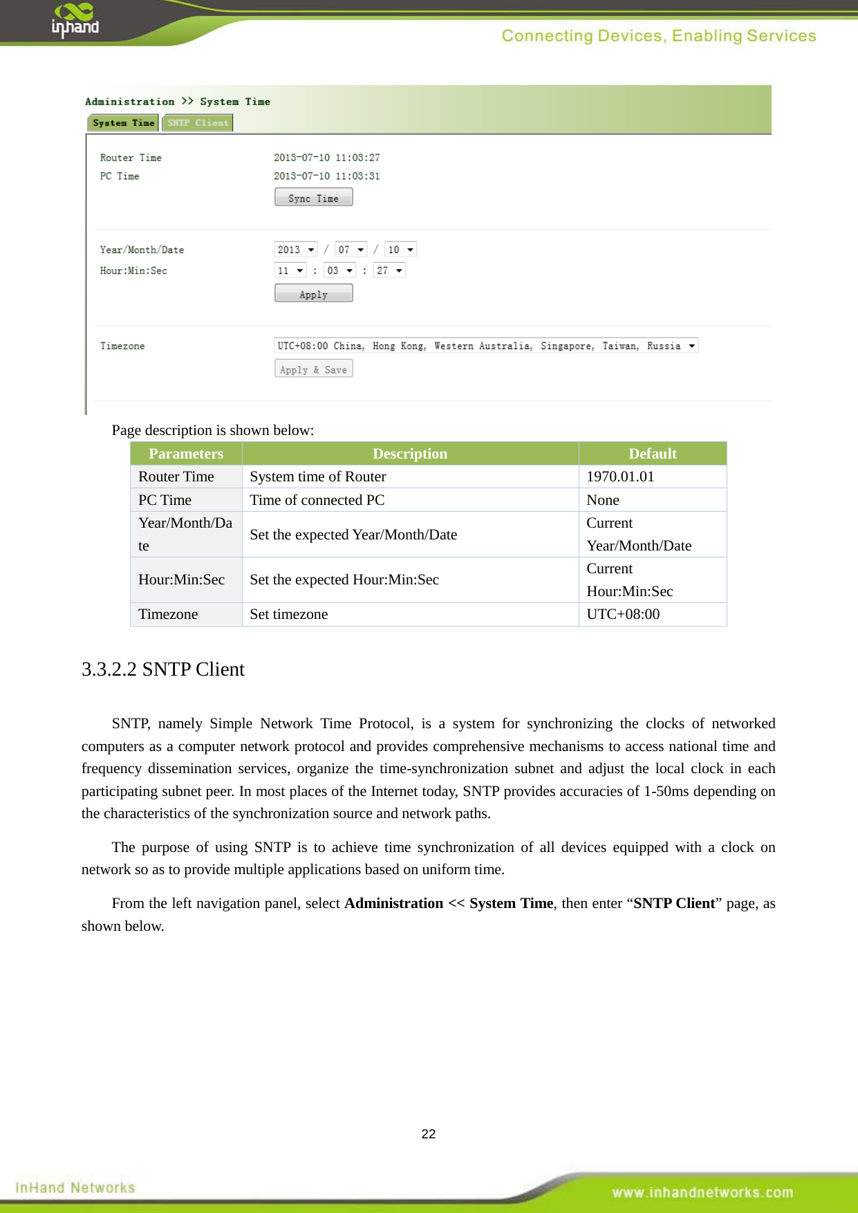  22  Page description is shown below: Parameters Description   Default   Router Time System time of Router  1970.01.01   PC Time Time of connected PC  None Year/Month/Date Set the expected Year/Month/Date Current Year/Month/Date Hour:Min:Sec  Set the expected Hour:Min:Sec  Current Hour:Min:Sec Timezone Set timezone    UTC+08:00 3.3.2.2 SNTP Client SNTP, namely Simple Network Time Protocol, is a system for synchronizing the clocks of networked computers as a computer network protocol and provides comprehensive mechanisms to access national time and frequency dissemination services, organize the time-synchronization subnet and adjust the local clock in each participating subnet peer. In most places of the Internet today, SNTP provides accuracies of 1-50ms depending on the characteristics of the synchronization source and network paths.   The purpose of using SNTP is to achieve time synchronization of all devices equipped with a clock on network so as to provide multiple applications based on uniform time.   From the left navigation panel, select Administration << System Time, then enter &ldquo;SNTP Client&rdquo; page, as shown below. 