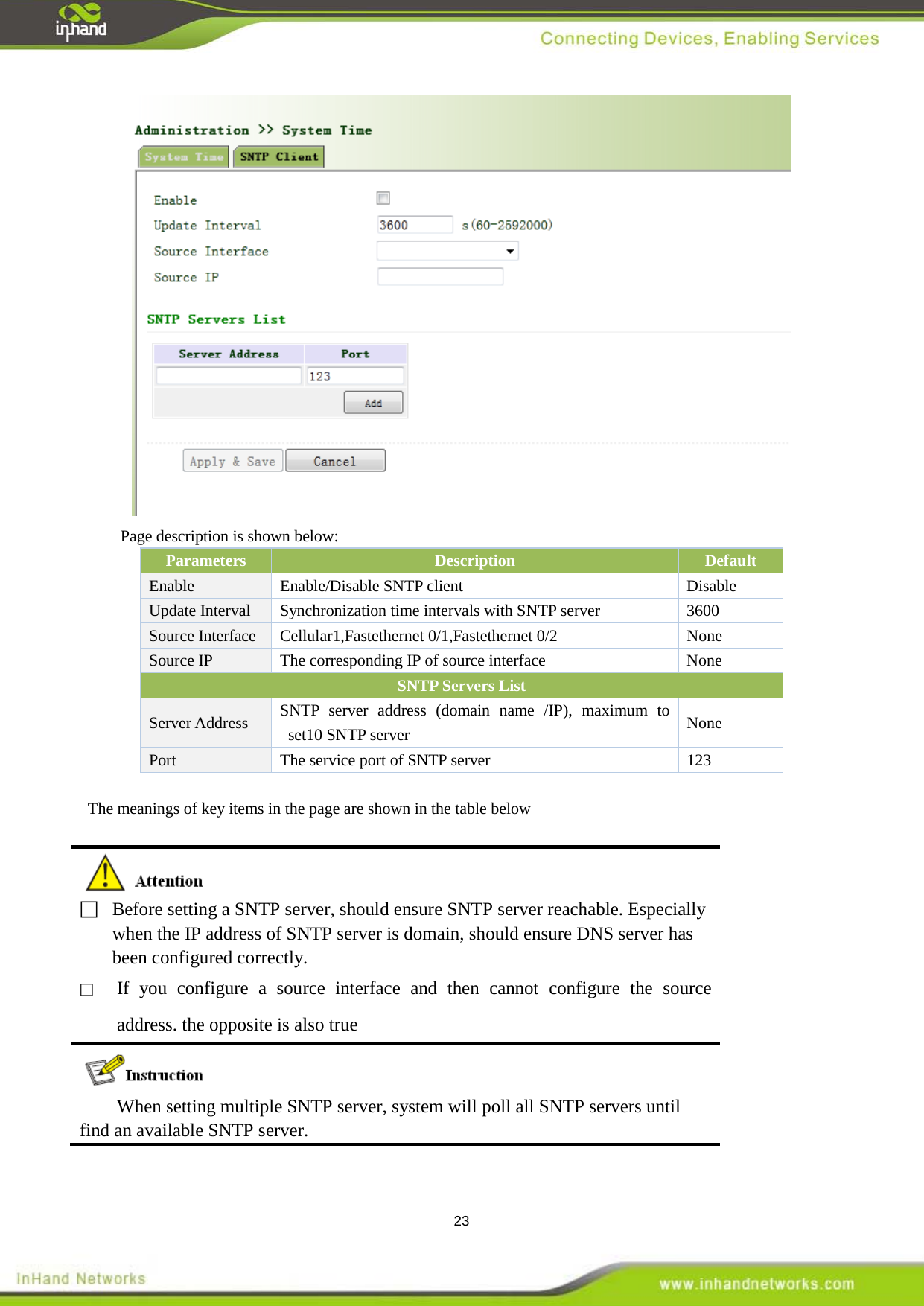  23  Page description is shown below: Parameters Description Default Enable  Enable/Disable SNTP client Disable Update Interval Synchronization time intervals with SNTP server  3600 Source Interface Cellular1,Fastethernet 0/1,Fastethernet 0/2  None Source IP  The corresponding IP of source interface  None SNTP Servers List   Server Address SNTP server address (domain name /IP), maximum to set10 SNTP server None Port   The service port of SNTP server  123  The meanings of key items in the page are shown in the table below    Before setting a SNTP server, should ensure SNTP server reachable. Especially when the IP address of SNTP server is domain, should ensure DNS server has been configured correctly.    If you configure a source interface and then cannot configure the source address. the opposite is also true  When setting multiple SNTP server, system will poll all SNTP servers until find an available SNTP server.  