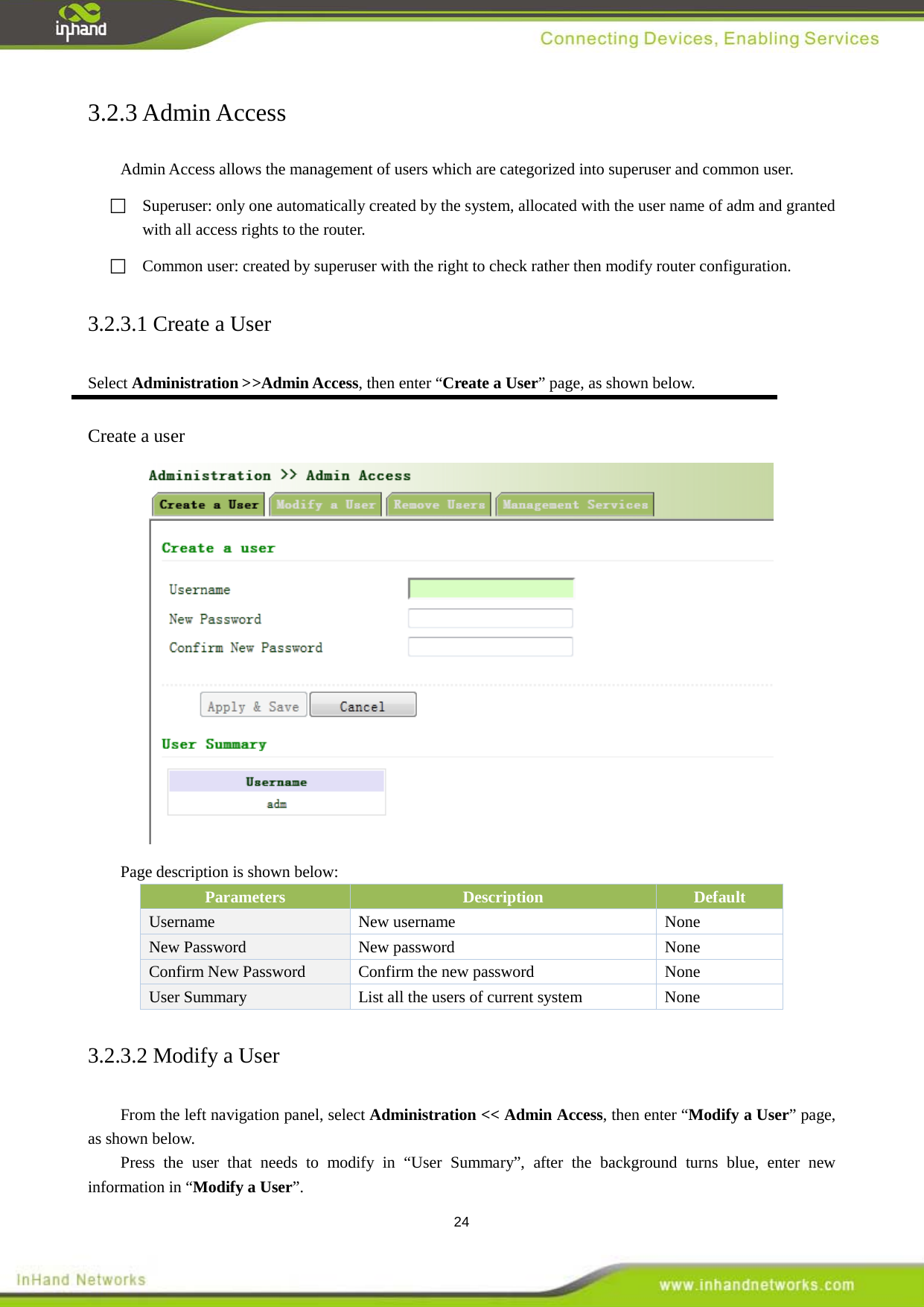  24 3.2.3 Admin Access Admin Access allows the management of users which are categorized into superuser and common user.     Superuser: only one automatically created by the system, allocated with the user name of adm and granted with all access rights to the router.     Common user: created by superuser with the right to check rather then modify router configuration. 3.2.3.1 Create a User Select Administration >>Admin Access, then enter &ldquo;Create a User&rdquo; page, as shown below.  Create a user  Page description is shown below: Parameters Description Default Username New username    None   New Password   New password    None Confirm New Password  Confirm the new password    None User Summary   List all the users of current system    None 3.2.3.2 Modify a User From the left navigation panel, select Administration << Admin Access, then enter &ldquo;Modify a User&rdquo; page, as shown below. Press the user that needs to modify in &ldquo;User Summary&rdquo;, after the background turns blue, enter new information in &ldquo;Modify a User&rdquo;. 