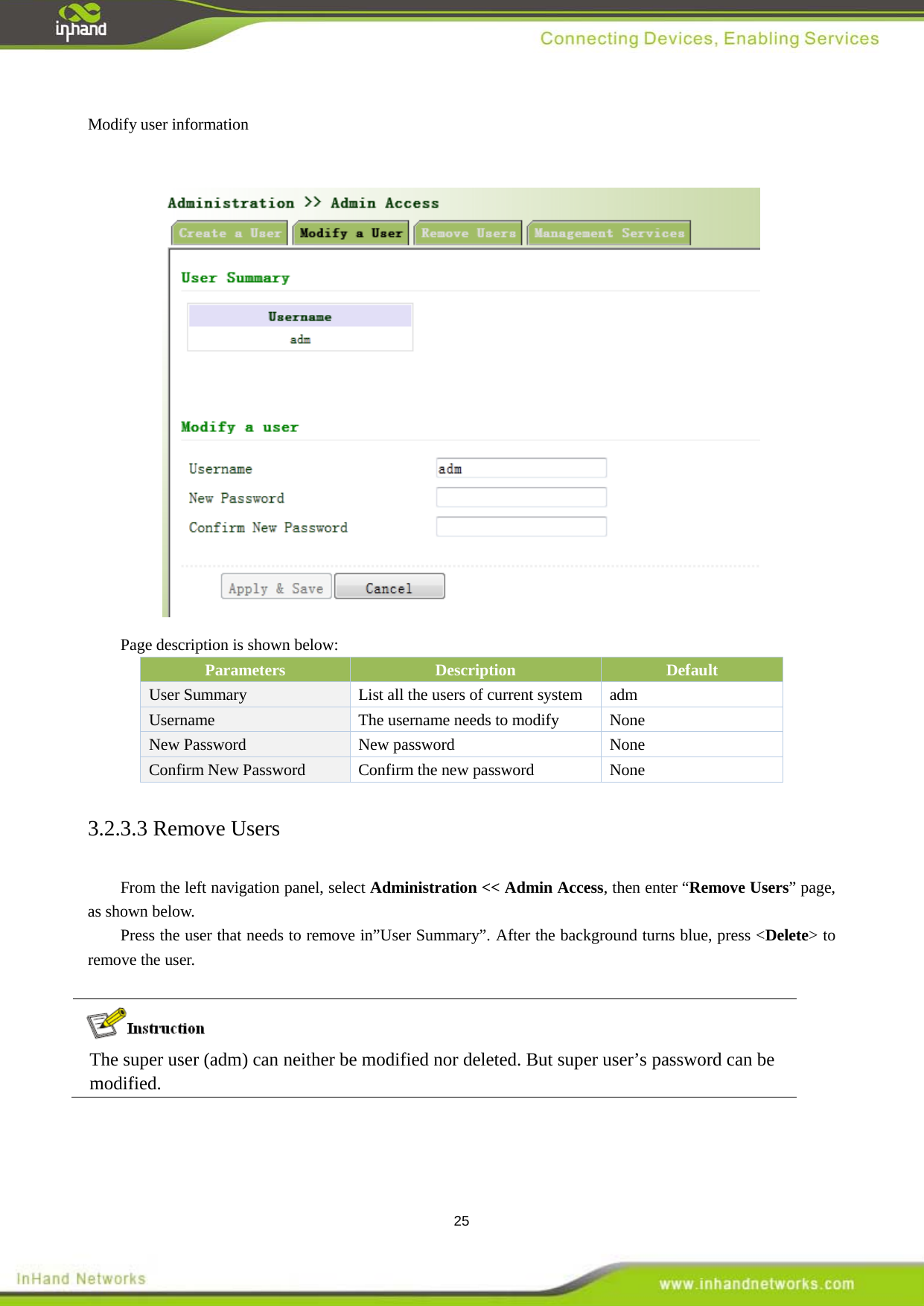  25  Modify user information   Page description is shown below: Parameters Description   Default User Summary   List all the users of current system adm Username    The username needs to modify  None New Password   New password    None Confirm New Password    Confirm the new password  None 3.2.3.3 Remove Users From the left navigation panel, select Administration << Admin Access, then enter &ldquo;Remove Users&rdquo; page, as shown below. Press the user that needs to remove in&rdquo;User Summary&rdquo;. After the background turns blue, press <Delete> to remove the user.      The super user (adm) can neither be modified nor deleted. But super user&rsquo;s password can be modified.    
