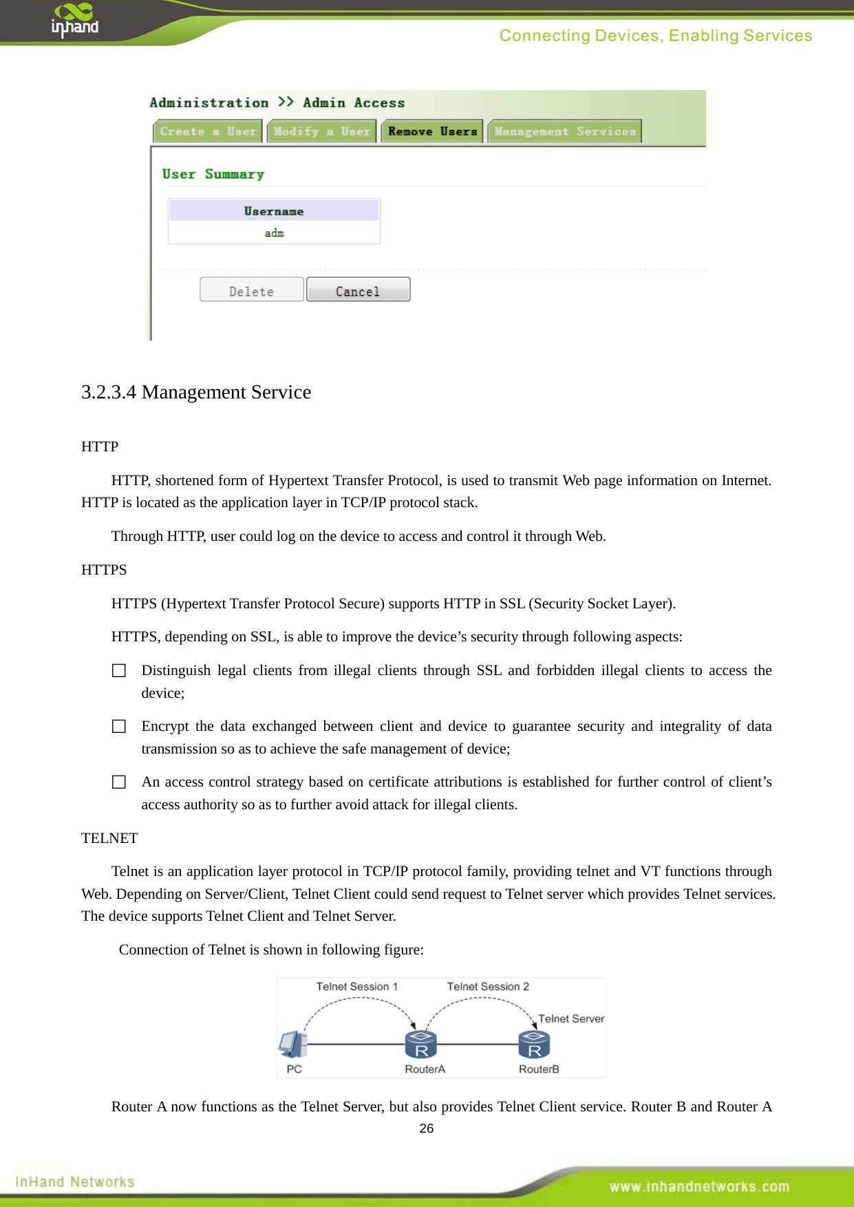  26  3.2.3.4 Management Service HTTP HTTP, shortened form of Hypertext Transfer Protocol, is used to transmit Web page information on Internet. HTTP is located as the application layer in TCP/IP protocol stack. Through HTTP, user could log on the device to access and control it through Web.   HTTPS HTTPS (Hypertext Transfer Protocol Secure) supports HTTP in SSL (Security Socket Layer).   HTTPS, depending on SSL, is able to improve the device&rsquo;s security through following aspects:    Distinguish legal clients from illegal clients through SSL and forbidden illegal clients to access the device;    Encrypt the data exchanged between client and device to guarantee security and integrality of data transmission so as to achieve the safe management of device;    An access control strategy based on certificate attributions is established for further control of client&rsquo;s access authority so as to further avoid attack for illegal clients.     TELNET Telnet is an application layer protocol in TCP/IP protocol family, providing telnet and VT functions through Web. Depending on Server/Client, Telnet Client could send request to Telnet server which provides Telnet services. The device supports Telnet Client and Telnet Server.   Connection of Telnet is shown in following figure:    Router A now functions as the Telnet Server, but also provides Telnet Client service. Router B and Router A 