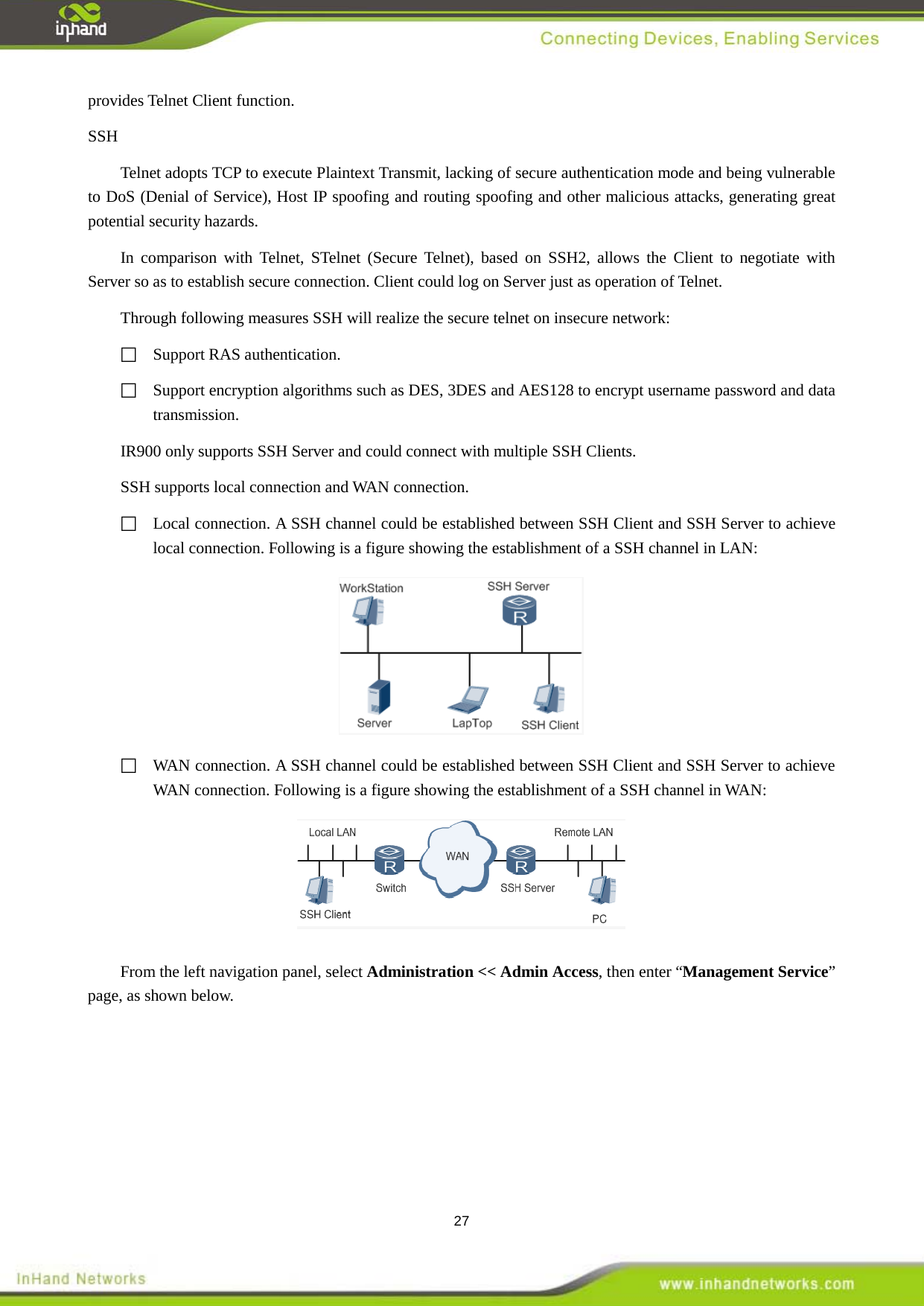  27 provides Telnet Client function.   SSH Telnet adopts TCP to execute Plaintext Transmit, lacking of secure authentication mode and being vulnerable to DoS (Denial of Service), Host IP spoofing and routing spoofing and other malicious attacks, generating great potential security hazards.   In comparison with Telnet, STelnet (Secure Telnet), based on SSH2, allows the Client to negotiate with Server so as to establish secure connection. Client could log on Server just as operation of Telnet.   Through following measures SSH will realize the secure telnet on insecure network:    Support RAS authentication.    Support encryption algorithms such as DES, 3DES and AES128 to encrypt username password and data transmission.   IR900 only supports SSH Server and could connect with multiple SSH Clients.   SSH supports local connection and WAN connection.    Local connection. A SSH channel could be established between SSH Client and SSH Server to achieve local connection. Following is a figure showing the establishment of a SSH channel in LAN:   WAN connection. A SSH channel could be established between SSH Client and SSH Server to achieve WAN connection. Following is a figure showing the establishment of a SSH channel in WAN:   From the left navigation panel, select Administration << Admin Access, then enter &ldquo;Management Service&rdquo; page, as shown below. 