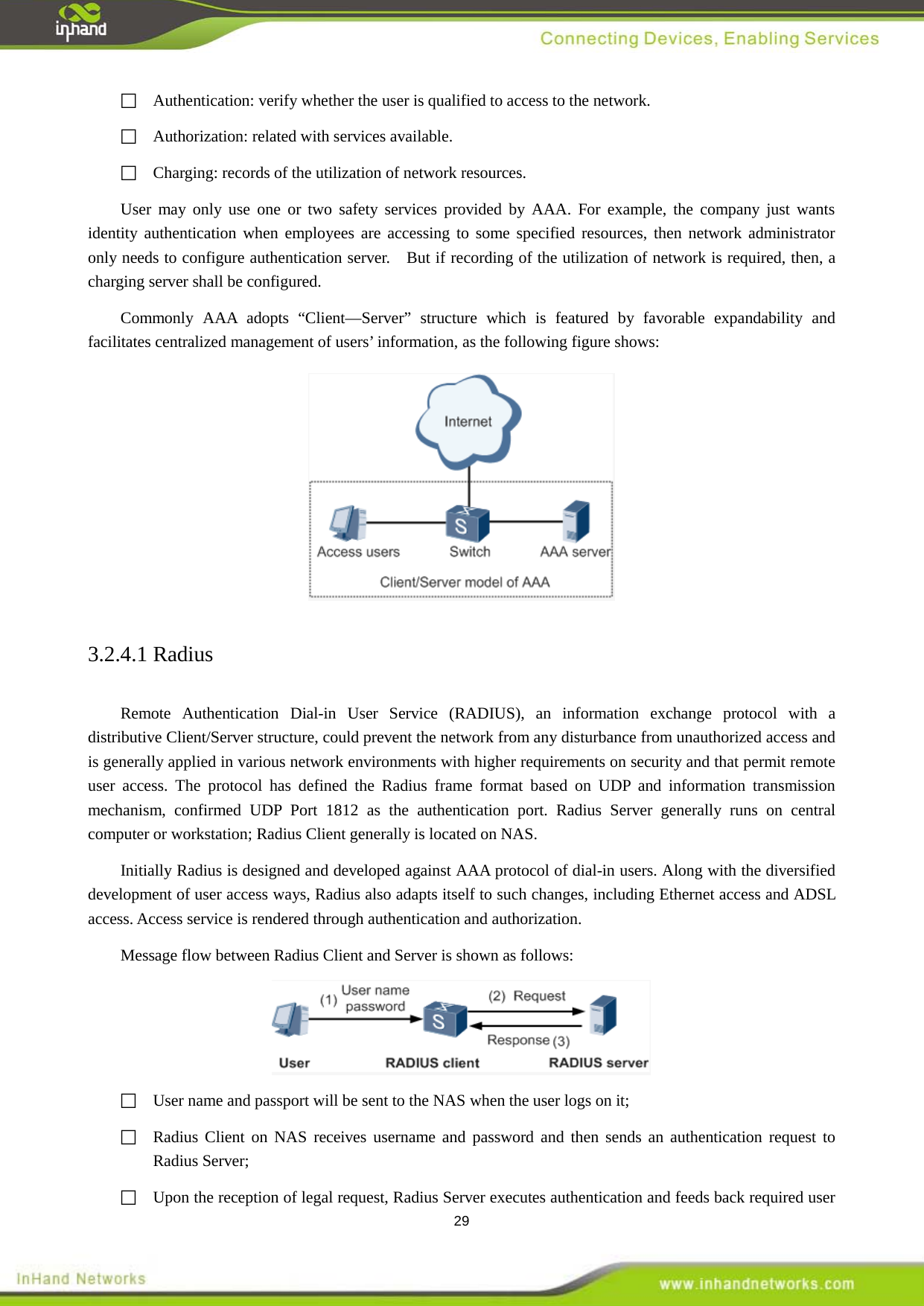  29  Authentication: verify whether the user is qualified to access to the network.  Authorization: related with services available.     Charging: records of the utilization of network resources.   User may only use one or two safety services provided by AAA. For example, the company just wants identity authentication when employees are accessing to some specified resources, then network administrator only needs to configure authentication server.    But if recording of the utilization of network is required, then, a charging server shall be configured.   Commonly AAA adopts &ldquo;Client&mdash;Server&rdquo; structure which is featured by favorable expandability and facilitates centralized management of users&rsquo; information, as the following figure shows:      3.2.4.1 Radius Remote Authentication Dial-in User Service (RADIUS), an information exchange protocol with a distributive Client/Server structure, could prevent the network from any disturbance from unauthorized access and is generally applied in various network environments with higher requirements on security and that permit remote user access. The protocol has defined the Radius frame format based on UDP and information transmission mechanism, confirmed UDP Port 1812 as the authentication port. Radius Server generally runs on central computer or workstation; Radius Client generally is located on NAS.   Initially Radius is designed and developed against AAA protocol of dial-in users. Along with the diversified development of user access ways, Radius also adapts itself to such changes, including Ethernet access and ADSL access. Access service is rendered through authentication and authorization.   Message flow between Radius Client and Server is shown as follows:      User name and passport will be sent to the NAS when the user logs on it;    Radius Client on NAS receives username and password and then sends an authentication request to Radius Server;    Upon the reception of legal request, Radius Server executes authentication and feeds back required user 