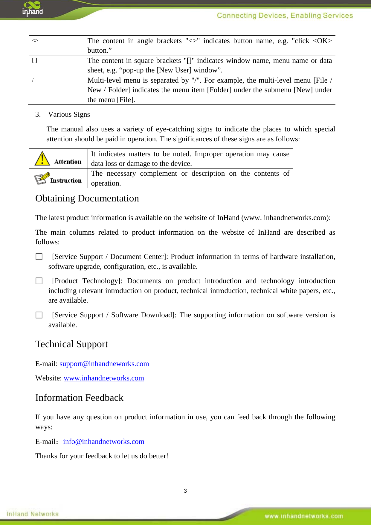  3 <> The content in angle brackets "<>" indicates button name, e.g. "click <OK> button.&rdquo; [ ] The content in square brackets "[]" indicates window name, menu name or data sheet, e.g. &ldquo;pop-up the [New User] window&rdquo;. / Multi-level menu is separated by "/". For example, the multi-level menu [File / New / Folder] indicates the menu item [Folder] under the submenu [New] under the menu [File].   3.  Various Signs The manual also uses a variety of eye-catching signs to indicate the places to which special attention should be paid in operation. The significances of these signs are as follows:    It indicates matters to be noted. Improper operation may cause data loss or damage to the device.  The necessary complement or description on the contents of operation. Obtaining Documentation The latest product information is available on the website of InHand (www. inhandnetworks.com): The main columns related to product information on the website of InHand  are described as follows:     [Service Support / Document Center]: Product information in terms of hardware installation, software upgrade, configuration, etc., is available.       [Product Technology]: Documents on product introduction and technology introduction including relevant introduction on product, technical introduction, technical white papers, etc., are available.       [Service Support / Software Download]: The supporting information on software version is available.   Technical Support E-mail: support@inhandneworks.com   Website: www.inhandnetworks.com   Information Feedback If you have any question on product information in use, you can feed back through the following ways: E-mail：info@inhandnetworks.com   Thanks for your feedback to let us do better!  