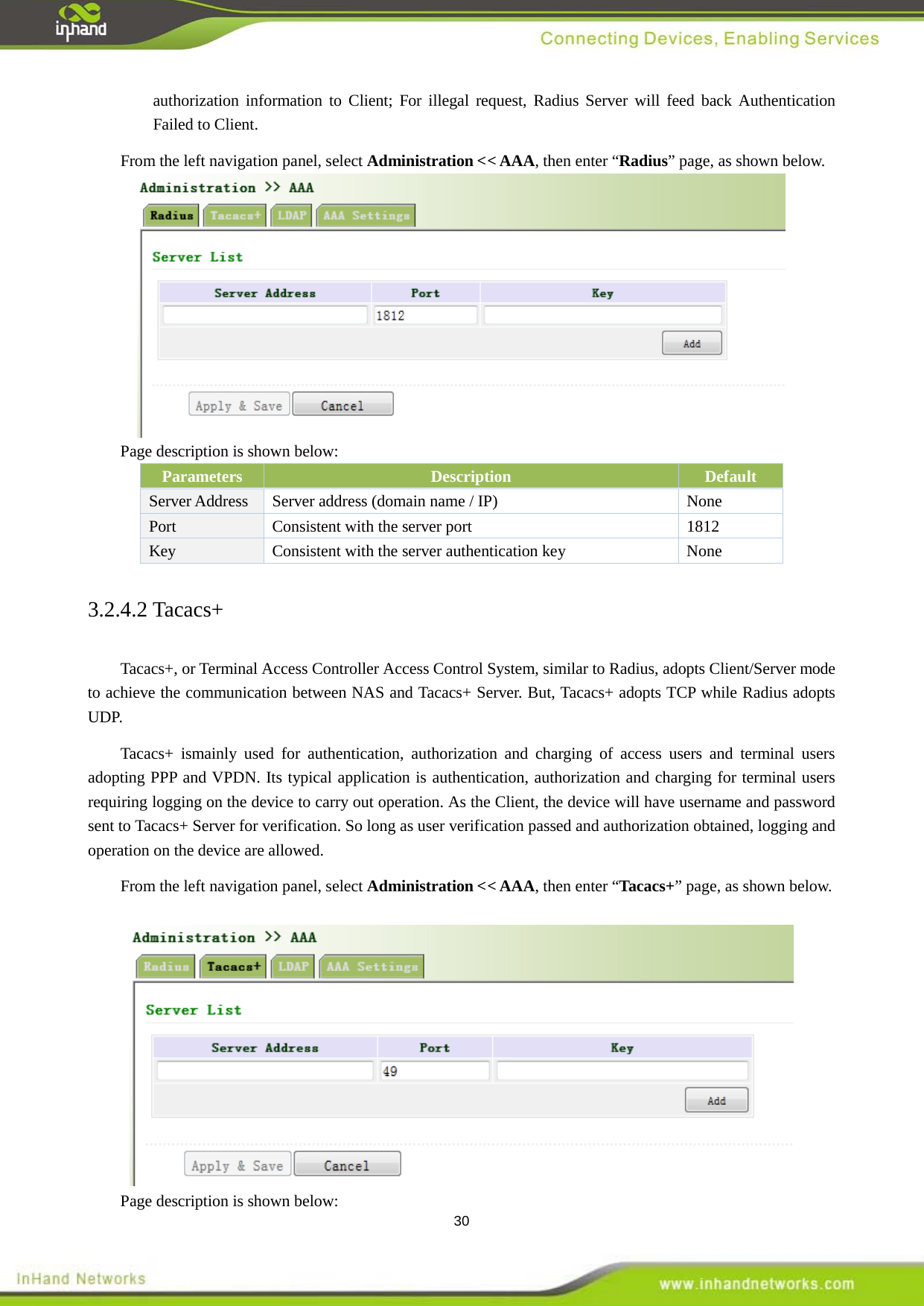  30 authorization information to Client; For illegal request, Radius Server will feed back Authentication Failed to Client. From the left navigation panel, select Administration << AAA, then enter &ldquo;Radius&rdquo; page, as shown below.  Page description is shown below: Parameters Description Default Server Address Server address (domain name / IP)  None Port  Consistent with the server port  1812 Key Consistent with the server authentication key  None 3.2.4.2 Tacacs+ Tacacs+, or Terminal Access Controller Access Control System, similar to Radius, adopts Client/Server mode to achieve the communication between NAS and Tacacs+ Server. But, Tacacs+ adopts TCP while Radius adopts UDP.   Tacacs+ ismainly used for authentication, authorization and charging of access users and terminal users adopting PPP and VPDN. Its typical application is authentication, authorization and charging for terminal users requiring logging on the device to carry out operation. As the Client, the device will have username and password sent to Tacacs+ Server for verification. So long as user verification passed and authorization obtained, logging and operation on the device are allowed.   From the left navigation panel, select Administration << AAA, then enter &ldquo;Tacacs+&rdquo; page, as shown below.   Page description is shown below: 