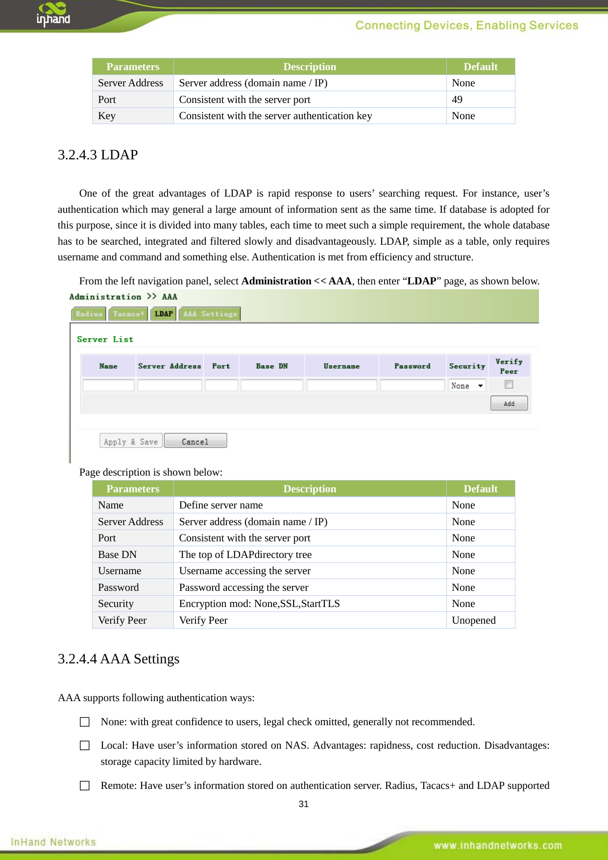  31 Parameters Description Default Server Address Server address (domain name / IP)  None Port  Consistent with the server port  49 Key Consistent with the server authentication key  None 3.2.4.3 LDAP One of the great advantages of LDAP is rapid response to users&rsquo; searching request. For instance, user&rsquo;s authentication which may general a large amount of information sent as the same time. If database is adopted for this purpose, since it is divided into many tables, each time to meet such a simple requirement, the whole database has to be searched, integrated and filtered slowly and disadvantageously. LDAP, simple as a table, only requires username and command and something else. Authentication is met from efficiency and structure.   From the left navigation panel, select Administration << AAA, then enter &ldquo;LDAP&rdquo; page, as shown below.  Page description is shown below: Parameters Description Default Name   Define server name  None Server Address Server address (domain name / IP)  None Port  Consistent with the server port  None Base DN  The top of LDAP None directory tree Username Username accessing the server  None Password Password accessing the server  None Security   Encryption mod: None,SSL,StartTLS  None Verify Peer   Verify Peer  Unopened 3.2.4.4 AAA Settings AAA supports following authentication ways:     None: with great confidence to users, legal check omitted, generally not recommended.    Local: Have user&rsquo;s information stored on NAS. Advantages: rapidness, cost reduction. Disadvantages: storage capacity limited by hardware.    Remote: Have user&rsquo;s information stored on authentication server. Radius, Tacacs+ and LDAP supported 