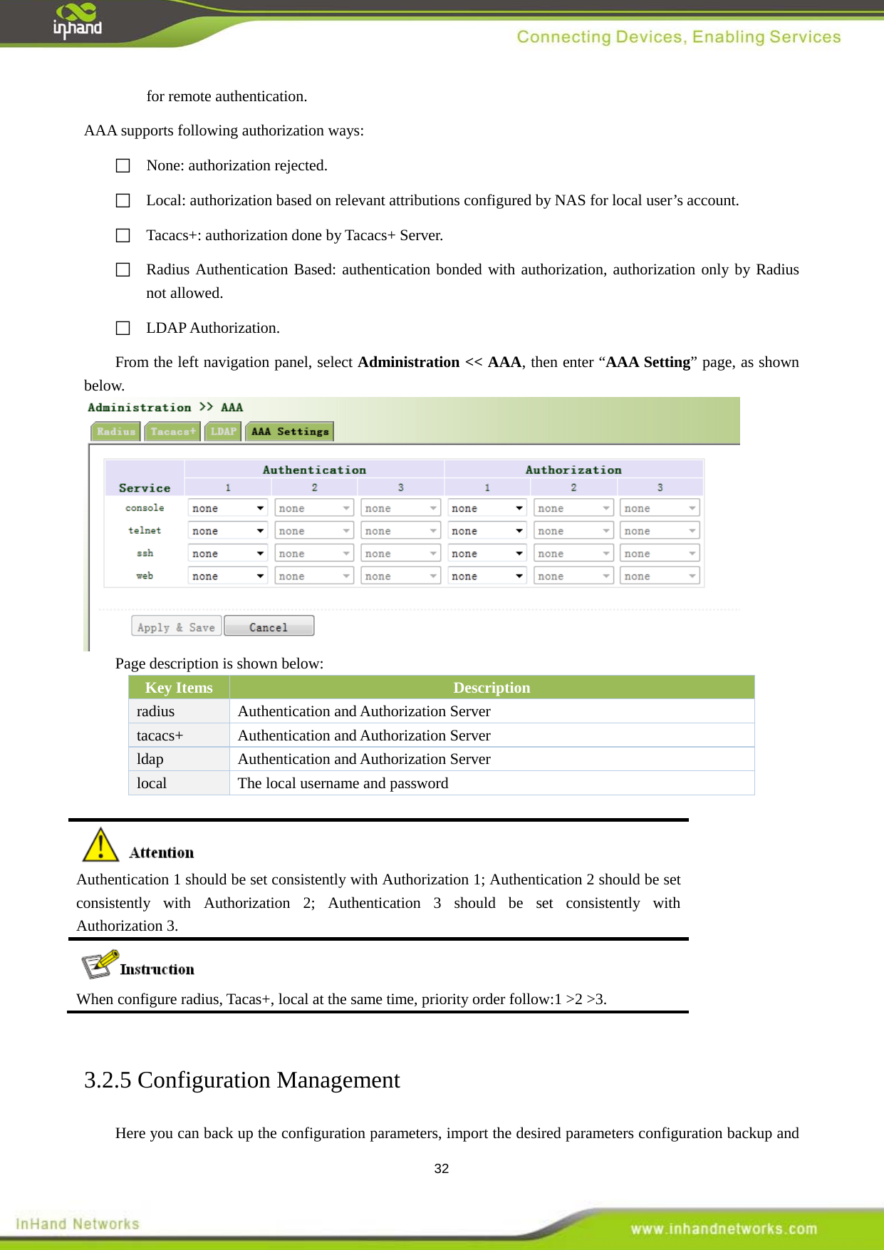  32 for remote authentication.   AAA supports following authorization ways:   None: authorization rejected.     Local: authorization based on relevant attributions configured by NAS for local user&rsquo;s account.    Tacacs+: authorization done by Tacacs+ Server.    Radius Authentication Based: authentication bonded with authorization, authorization only by Radius not allowed.    LDAP Authorization.   From the left navigation panel, select Administration << AAA, then enter &ldquo;AAA Setting&rdquo; page, as shown below.  Page description is shown below: Key Items Description radius  Authentication and Authorization Server tacacs+  Authentication and Authorization Server ldap  Authentication and Authorization Server local   The local username and password   Authentication 1 should be set consistently with Authorization 1; Authentication 2 should be set consistently with Authorization 2; Authentication 3 should be set consistently with Authorization 3.  When configure radius, Tacas+, local at the same time, priority order follow:1 >2 >3.  3.2.5 Configuration Management Here you can back up the configuration parameters, import the desired parameters configuration backup and 