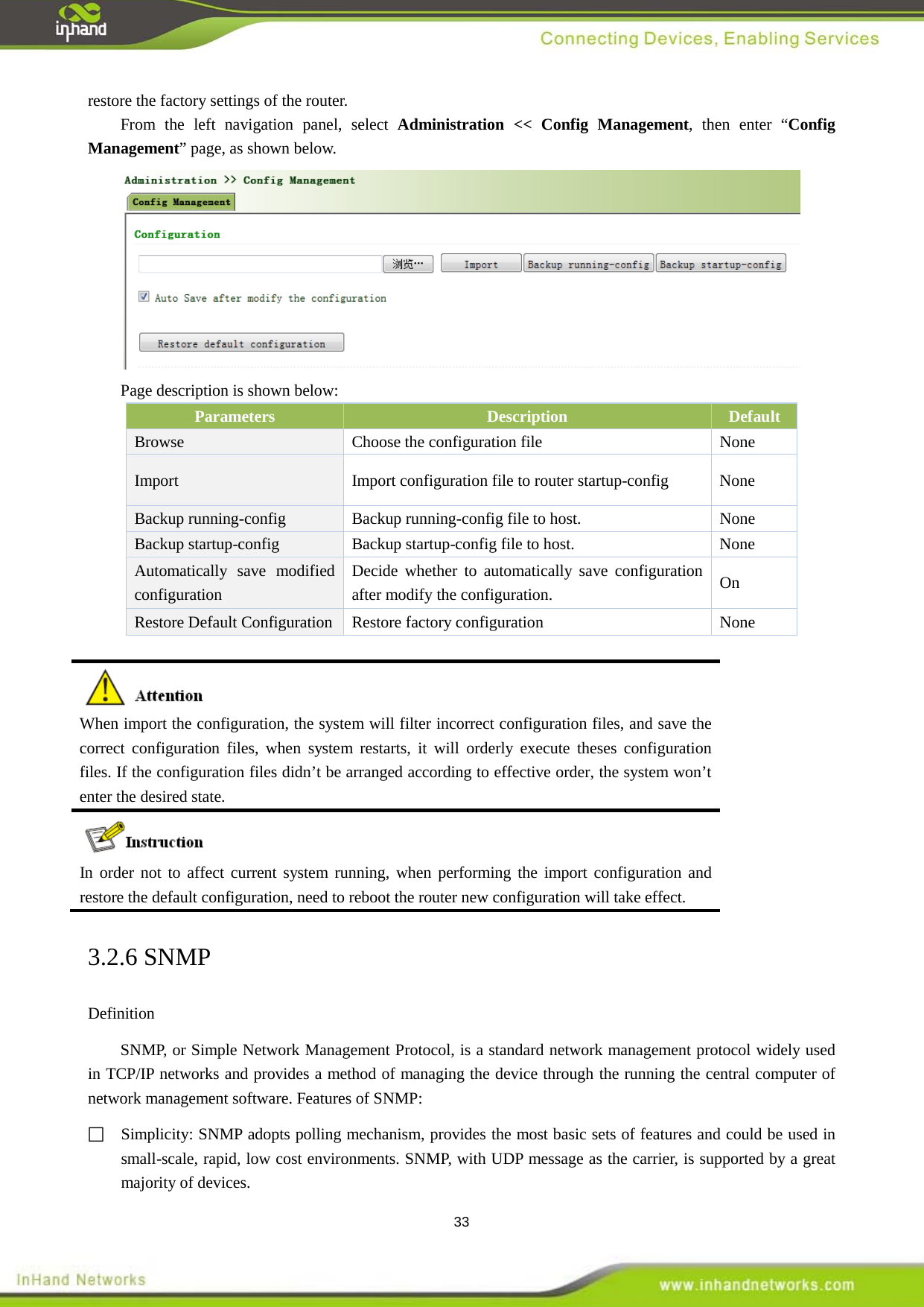  33 restore the factory settings of the router.   From the left navigation panel, select Administration << Config Management, then enter &ldquo;Config Management&rdquo; page, as shown below.  Page description is shown below: Parameters Description Default Browse  Choose the configuration file  None Import  Import configuration file to router startup-config    None Backup running-config  Backup running-config file to host.  None Backup startup-config  Backup startup-config file to host.  None Automatically save modified configuration Decide whether to automatically save configuration after modify the configuration.  On Restore Default Configuration  Restore factory configuration  None   When import the configuration, the system will filter incorrect configuration files, and save the correct configuration files, when system restarts, it will orderly execute theses configuration files. If the configuration files didn&rsquo;t be arranged according to effective order, the system won&rsquo;t enter the desired state.  In order not to affect current system running, when performing the import configuration and restore the default configuration, need to reboot the router new configuration will take effect. 3.2.6 SNMP Definition   SNMP, or Simple Network Management Protocol, is a standard network management protocol widely used in TCP/IP networks and provides a method of managing the device through the running the central computer of network management software. Features of SNMP:  Simplicity: SNMP adopts polling mechanism, provides the most basic sets of features and could be used in small-scale, rapid, low cost environments. SNMP, with UDP message as the carrier, is supported by a great majority of devices.   