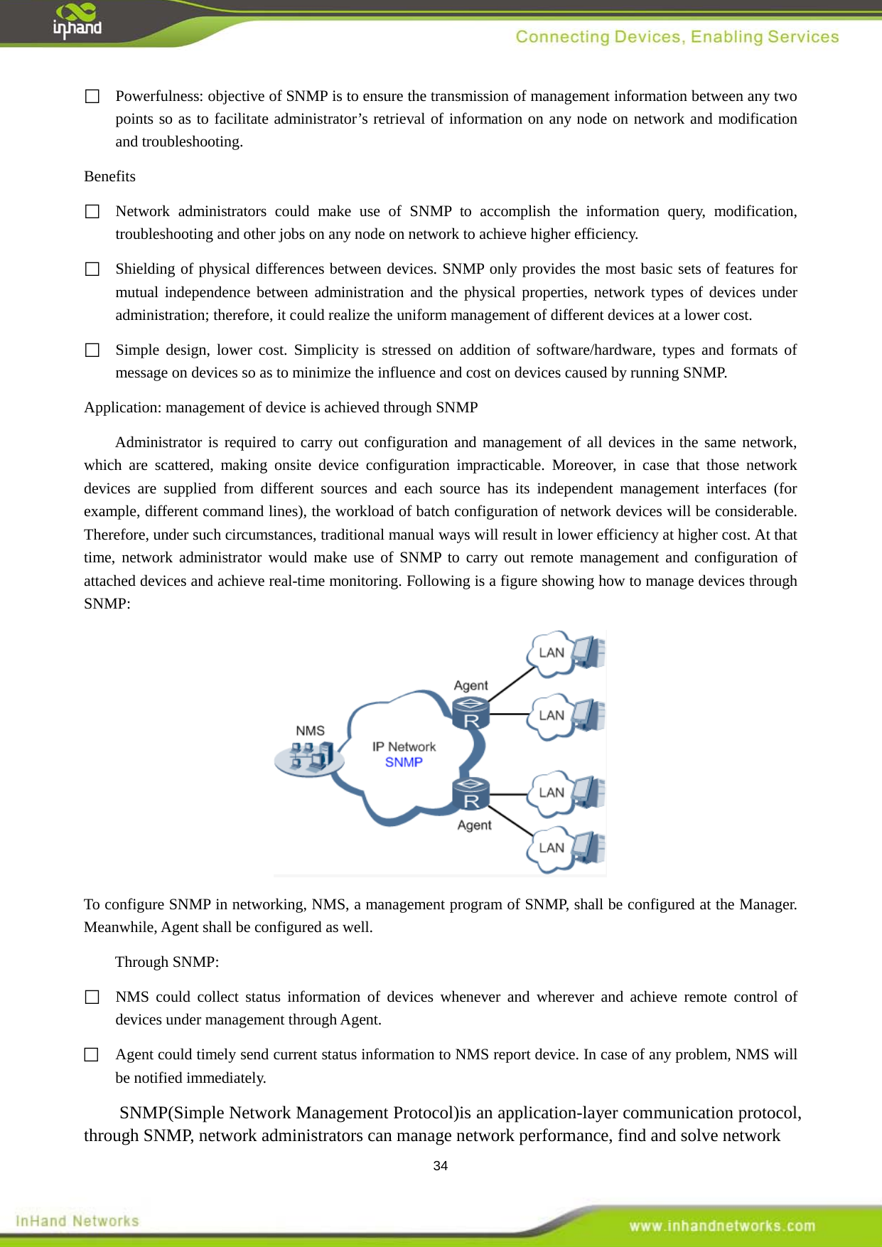  34  Powerfulness: objective of SNMP is to ensure the transmission of management information between any two points so as to facilitate administrator&rsquo;s retrieval of information on any node on network and modification and troubleshooting.   Benefits    Network administrators could make use of SNMP to accomplish the information query, modification, troubleshooting and other jobs on any node on network to achieve higher efficiency.    Shielding of physical differences between devices. SNMP only provides the most basic sets of features for mutual independence between administration and the physical properties, network types of devices under administration; therefore, it could realize the uniform management of different devices at a lower cost.    Simple design, lower cost. Simplicity is stressed on addition of software/hardware, types and formats of message on devices so as to minimize the influence and cost on devices caused by running SNMP. Application: management of device is achieved through SNMP   Administrator is required to carry out configuration and management of all devices in the same network, which are scattered, making onsite device configuration impracticable. Moreover, in case that those network devices are supplied from different sources and each source has its independent management interfaces (for example, different command lines), the workload of batch configuration of network devices will be considerable. Therefore, under such circumstances, traditional manual ways will result in lower efficiency at higher cost. At that time, network administrator would make use of SNMP to carry out remote management and configuration of attached devices and achieve real-time monitoring. Following is a figure showing how to manage devices through SNMP:    To configure SNMP in networking, NMS, a management program of SNMP, shall be configured at the Manager. Meanwhile, Agent shall be configured as well.   Through SNMP:  NMS could collect status information of devices whenever and wherever and achieve remote control of devices under management through Agent.    Agent could timely send current status information to NMS report device. In case of any problem, NMS will be notified immediately.   SNMP(Simple Network Management Protocol)is an application-layer communication protocol, through SNMP, network administrators can manage network performance, find and solve network 