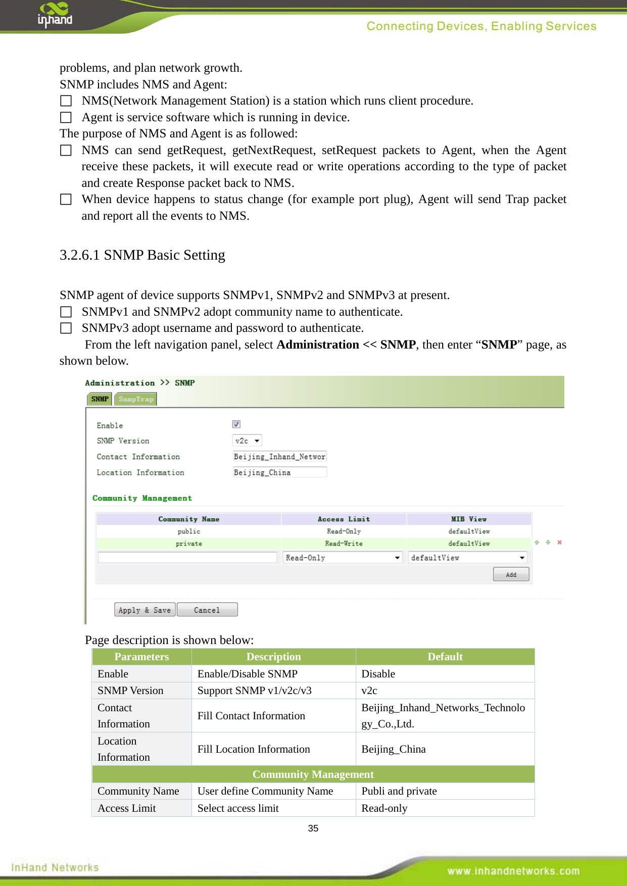  35 problems, and plan network growth. SNMP includes NMS and Agent:   NMS(Network Management Station) is a station which runs client procedure.   Agent is service software which is running in device. The purpose of NMS and Agent is as followed:  NMS can send getRequest, getNextRequest, setRequest packets to Agent, when the Agent receive these packets, it will execute read or write operations according to the type of packet and create Response packet back to NMS.  When device happens to status change (for example port plug), Agent will send Trap packet  and report all the events to NMS. 3.2.6.1 SNMP Basic Setting SNMP agent of device supports SNMPv1, SNMPv2 and SNMPv3 at present.   SNMPv1 and SNMPv2 adopt community name to authenticate.   SNMPv3 adopt username and password to authenticate. From the left navigation panel, select Administration << SNMP, then enter &ldquo;SNMP&rdquo; page, as shown below.  Page description is shown below: Parameters Description Default Enable  Enable/Disable SNMP Disable SNMP Version  Support SNMP v1/v2c/v3  v2c Contact Information  Fill Contact Information Beijing_Inhand_Networks_Technology_Co.,Ltd. Location Information  Fill Location Information Beijing_China Community Management   Community Name    User define Community Name  Publi and private Access Limit Select access limit Read-only   