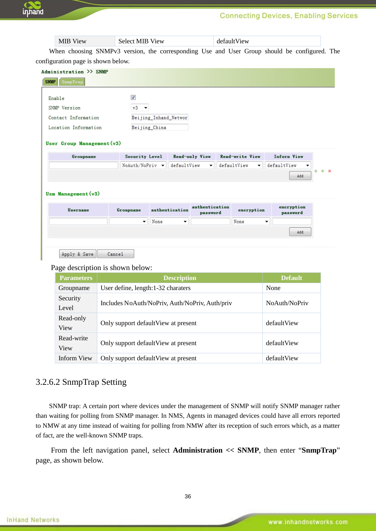  36 MIB View   Select MIB View defaultView When choosing SNMPv3 version, the corresponding Use and User Group should be configured. The configuration page is shown below.    Page description is shown below: Parameters Description Default Groupname  User define, length:1-32 charaters  None Security Level Includes NoAuth/NoPriv, Auth/NoPriv, Auth/priv NoAuth/NoPriv Read-only View Only support defaultView at present  defaultView Read-write View Only support defaultView at present  defaultView Inform View  Only support defaultView at present  defaultView 3.2.6.2 SnmpTrap Setting SNMP trap: A certain port where devices under the management of SNMP will notify SNMP manager rather than waiting for polling from SNMP manager. In NMS, Agents in managed devices could have all errors reported to NMW at any time instead of waiting for polling from NMW after its reception of such errors which, as a matter of fact, are the well-known SNMP traps.     From the left navigation panel, select Administration << SNMP, then enter &ldquo;SnmpTrap&rdquo; page, as shown below. 