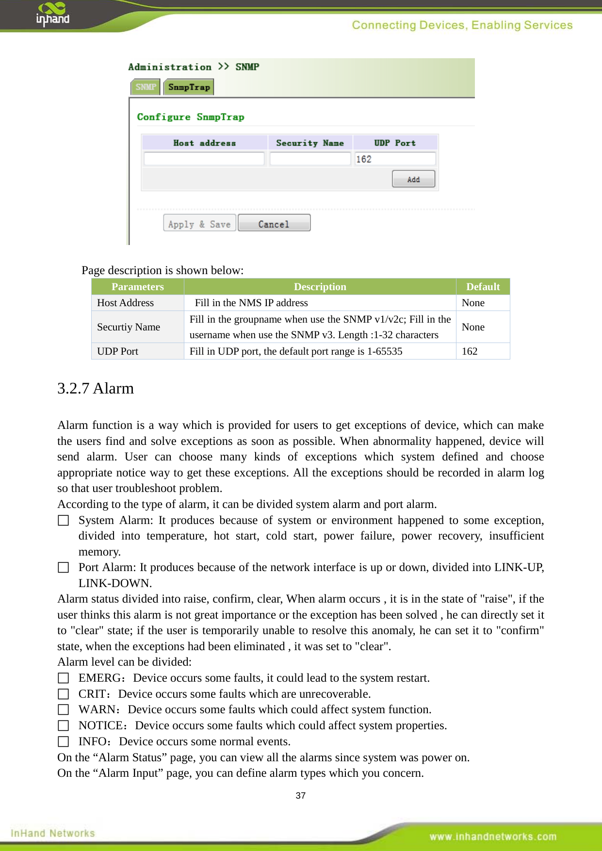  37   Page description is shown below: Parameters Description Default Host Address Fill in the NMS IP address  None Securtiy Name   Fill in the groupname when use the SNMP v1/v2c; Fill in the username when use the SNMP v3. Length :1-32 characters None UDP Port   Fill in UDP port, the default port range is 1-65535  162 3.2.7 Alarm Alarm function is a way which is provided for users to get exceptions of device, which can make the users find and solve exceptions as soon as possible. When abnormality happened, device will send alarm. User can choose many kinds of exceptions which system defined and choose appropriate notice way to get these exceptions. All the exceptions should be recorded in alarm log so that user troubleshoot problem. According to the type of alarm, it can be divided system alarm and port alarm.  System Alarm: It produces because of system or environment happened to some exception, divided into temperature, hot start, cold start, power failure, power recovery, insufficient memory.  Port Alarm: It produces because of the network interface is up or down, divided into LINK-UP, LINK-DOWN. Alarm status divided into raise, confirm, clear, When alarm occurs , it is in the state of "raise", if the user thinks this alarm is not great importance or the exception has been solved , he can directly set it to "clear" state; if the user is temporarily unable to resolve this anomaly, he can set it to "confirm" state, when the exceptions had been eliminated , it was set to "clear". Alarm level can be divided:  EMERG：Device occurs some faults, it could lead to the system restart.  CRIT：Device occurs some faults which are unrecoverable.  WARN：Device occurs some faults which could affect system function.  NOTICE：Device occurs some faults which could affect system properties.  INFO：Device occurs some normal events. On the &ldquo;Alarm Status&rdquo; page, you can view all the alarms since system was power on. On the &ldquo;Alarm Input&rdquo; page, you can define alarm types which you concern. 