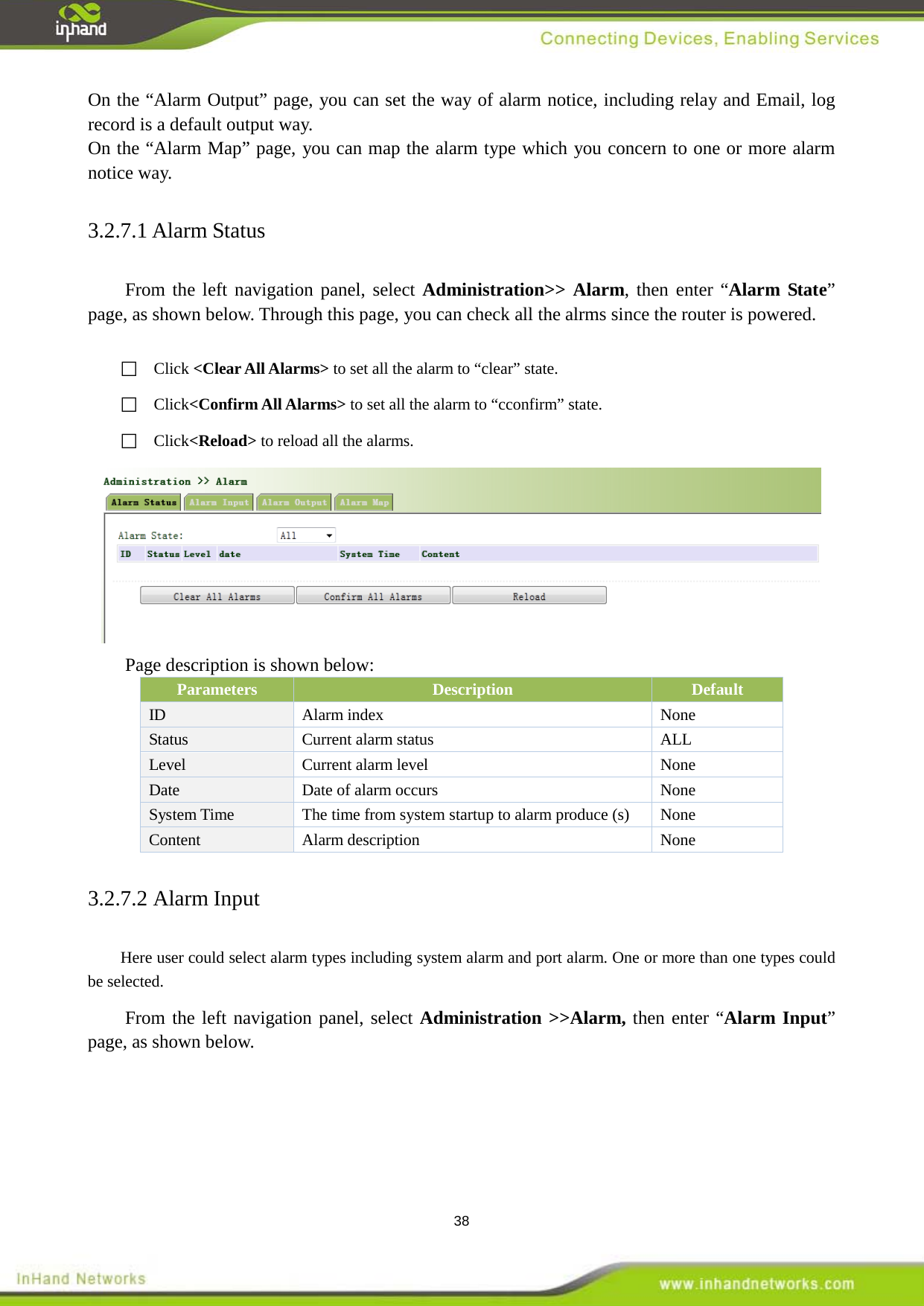  38 On the &ldquo;Alarm Output&rdquo; page, you can set the way of alarm notice, including relay and Email, log record is a default output way. On the &ldquo;Alarm Map&rdquo; page, you can map the alarm type which you concern to one or more alarm notice way.   3.2.7.1 Alarm Status From the left navigation panel, select Administration>> Alarm, then enter &ldquo;Alarm State&rdquo; page, as shown below. Through this page, you can check all the alrms since the router is powered.     Click <Clear All Alarms> to set all the alarm to &ldquo;clear&rdquo; state.  Click<Confirm All Alarms> to set all the alarm to &ldquo;cconfirm&rdquo; state.  Click<Reload> to reload all the alarms.    Page description is shown below: Parameters Description Default ID Alarm index  None Status Current alarm status   ALL Level Current alarm level    None   Date Date of alarm occurs    None System Time The time from system startup to alarm produce (s)  None Content  Alarm description    None 3.2.7.2 Alarm Input Here user could select alarm types including system alarm and port alarm. One or more than one types could be selected.   From the left navigation panel, select Administration >>Alarm, then enter &ldquo;Alarm Input&rdquo; page, as shown below.  