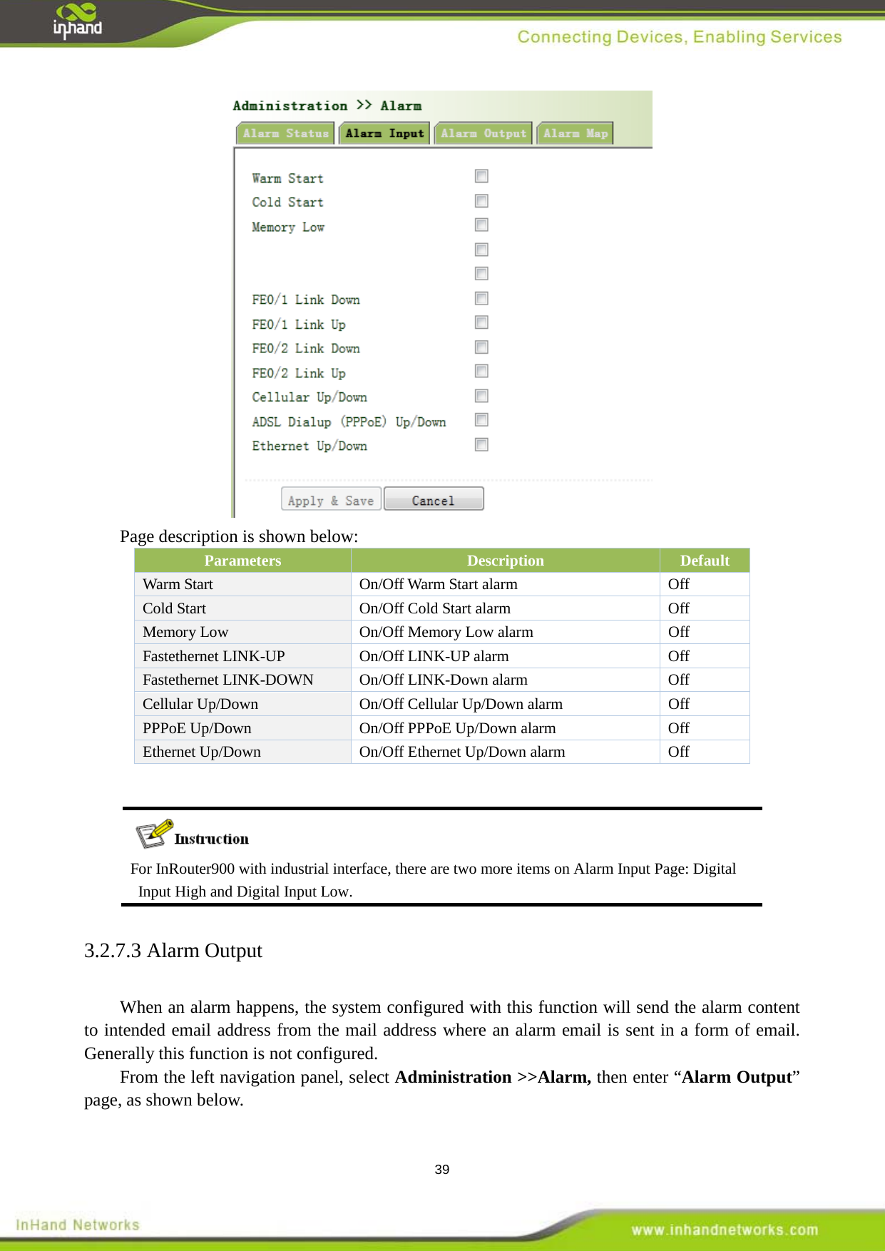  39  Page description is shown below: Parameters Description Default Warm Start   On/Off Warm Start alarm   Off Cold Start   On/Off Cold Start alarm Off Memory Low   On/Off Memory Low alarm Off Fastethernet LINK-UP On/Off LINK-UP alarm Off Fastethernet LINK-DOWN On/Off LINK-Down alarm Off Cellular Up/Down  On/Off Cellular Up/Down alarm  Off PPPoE Up/Down  On/Off PPPoE Up/Down alarm  Off Ethernet Up/Down  On/Off Ethernet Up/Down alarm  Off  3.2.7.3 Alarm Output When an alarm happens, the system configured with this function will send the alarm content to intended email address from the mail address where an alarm email is sent in a form of email. Generally this function is not configured. From the left navigation panel, select Administration >>Alarm, then enter &ldquo;Alarm Output&rdquo; page, as shown below.  For InRouter900 with industrial interface, there are two more items on Alarm Input Page: Digital Input High and Digital Input Low.   