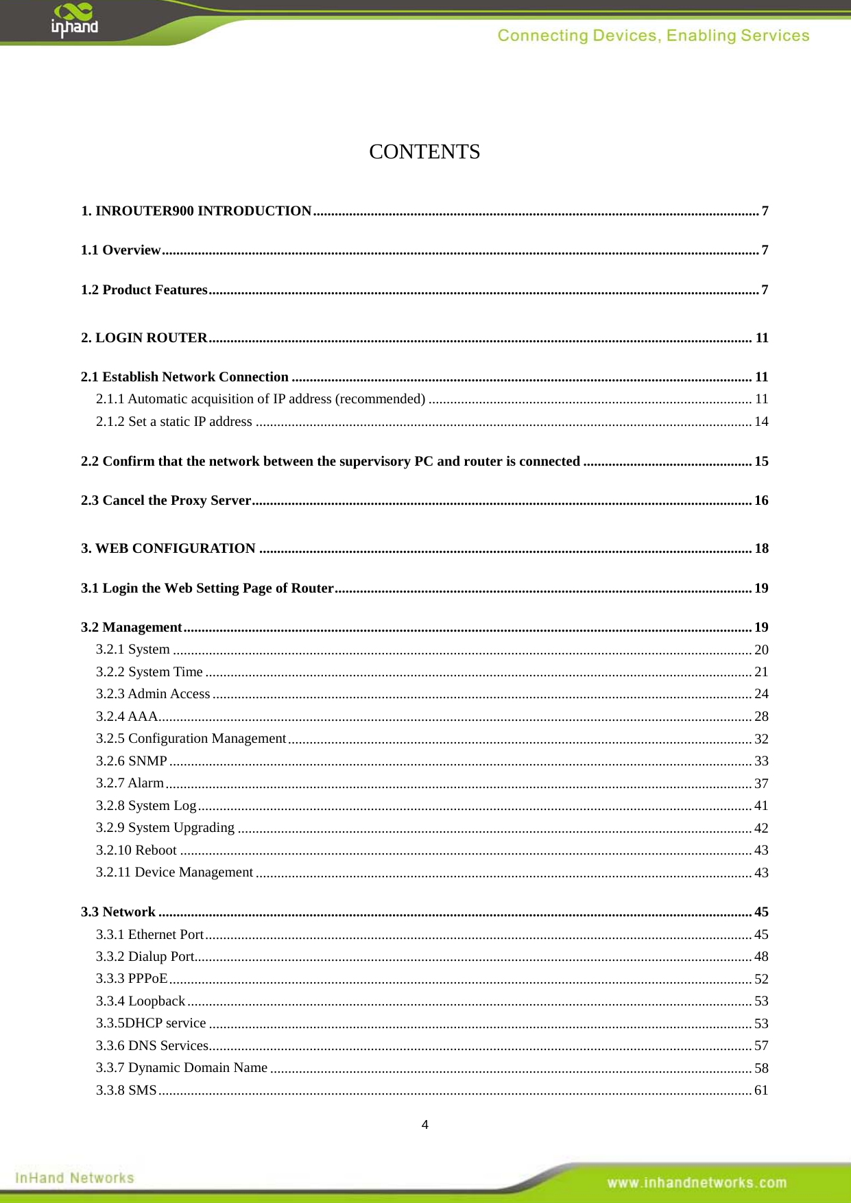  4  CONTENTS 1. INROUTER900 INTRODUCTION   ............................................................................................................................ 71.1 Overview   ...................................................................................................................................................................... 71.2 Product Features   ......................................................................................................................................................... 72. LOGIN ROUTER   ....................................................................................................................................................... 112.1 Establish Network Connection   ................................................................................................................................ 112.1.1 Automatic acquisition of IP address (recommended)   .......................................................................................... 112.1.2 Set a static IP address   .......................................................................................................................................... 142.2 Confirm that the network between the supervisory PC and router is connected   ............................................... 152.3 Cancel the Proxy Server   ........................................................................................................................................... 163. WEB CONFIGURATION   ......................................................................................................................................... 183.1 Login the Web Setting Page of Router   .................................................................................................................... 193.2 Management   .............................................................................................................................................................. 193.2.1 System   ................................................................................................................................................................. 203.2.2 System Time   ........................................................................................................................................................ 213.2.3 Admin Access   ...................................................................................................................................................... 243.2.4 AAA   ..................................................................................................................................................................... 283.2.5 Configuration Management   ................................................................................................................................. 323.2.6 SNMP   .................................................................................................................................................................. 333.2.7 Alarm   ................................................................................................................................................................... 373.2.8 System Log   .......................................................................................................................................................... 413.2.9 System Upgrading   ............................................................................................................................................... 423.2.10 Reboot   ............................................................................................................................................................... 433.2.11 Device Management   .......................................................................................................................................... 433.3 Network   ..................................................................................................................................................................... 453.3.1 Ethernet Port   ........................................................................................................................................................ 453.3.2 Dialup Port  ........................................................................................................................................................... 483.3.3 PPPoE   .................................................................................................................................................................. 523.3.4 Loopback   ............................................................................................................................................................. 533.3.5DHCP service   ....................................................................................................................................................... 533.3.6 DNS Services   ....................................................................................................................................................... 573.3.7 Dynamic Domain Name   ...................................................................................................................................... 583.3.8 SMS   ..................................................................................................................................................................... 61