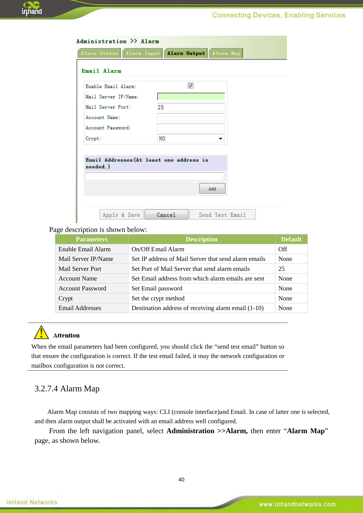 40  Page description is shown below: Parameters Description Default Enable Email Alarm On/Off Email Alarm Off Mail Server IP/Name Set IP address of Mail Server that send alarm emails    None Mail Server Port Set Port of Mail Server that send alarm emails  25 Account Name   Set Email address from which alarm emails are sent  None Account Password   Set Email password    None Crypt Set the crypt method  None Email Addresses Destination address of receiving alarm email (1-10)  None   When the email parameters had been configured, you should click the &ldquo;send test email&rdquo; button so that ensure the configuration is correct. If the test email failed, it may the network configuration or mailbox configuration is not correct. 3.2.7.4 Alarm Map Alarm Map consists of two mapping ways: CLI (console interface)and Email. In case of latter one is selected, and then alarm output shall be activated with an email address well configured. From the left navigation panel, select Administration >>Alarm, then enter &ldquo;Alarm Map&rdquo; page, as shown below. 