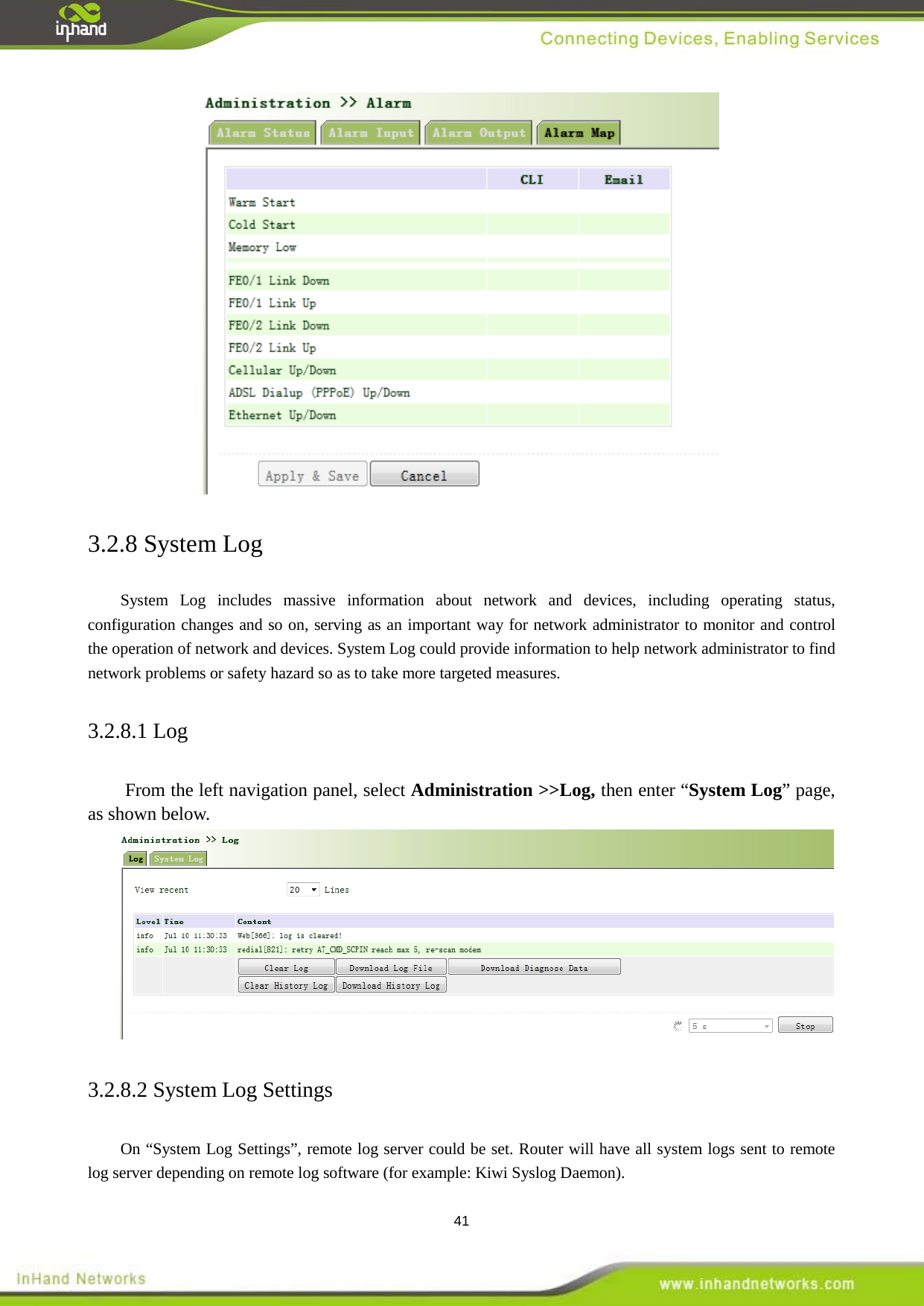  41  3.2.8 System Log System Log includes massive information about network and devices, including operating status, configuration changes and so on, serving as an important way for network administrator to monitor and control the operation of network and devices. System Log could provide information to help network administrator to find network problems or safety hazard so as to take more targeted measures. 3.2.8.1 Log From the left navigation panel, select Administration >>Log, then enter &ldquo;System Log&rdquo; page, as shown below.  3.2.8.2 System Log Settings On &ldquo;System Log Settings&rdquo;, remote log server could be set. Router will have all system logs sent to remote log server depending on remote log software (for example: Kiwi Syslog Daemon). 