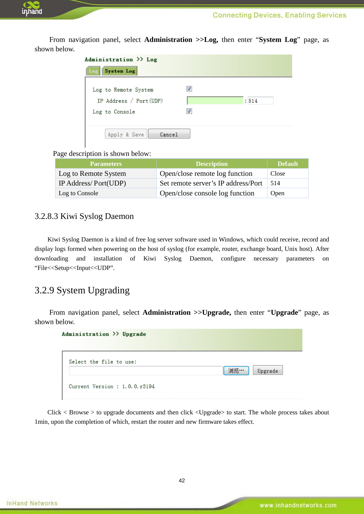  42 From navigation panel, select Administration >>Log, then enter &ldquo;System Log&rdquo; page, as shown below.  Page description is shown below: Parameters Description Default Log to Remote System Open/close remote log function Close IP Address/ Port(UDP) Set remote server&rsquo;s IP address/Port 514 Log to Console Open/close console log function Open 3.2.8.3 Kiwi Syslog Daemon  Kiwi Syslog Daemon is a kind of free log server software used in Windows, which could receive, record and display logs formed when powering on the host of syslog (for example, router, exchange board, Unix host). After downloading and installation of Kiwi Syslog Daemon, configure necessary parameters on &ldquo;File<<Setup<<Input<<UDP&rdquo;.   3.2.9 System Upgrading From navigation panel, select Administration >>Upgrade, then enter &ldquo;Upgrade&rdquo; page, as shown below.  Click < Browse > to upgrade documents and then click <Upgrade> to start. The whole process takes about 1min, upon the completion of which, restart the router and new firmware takes effect. 