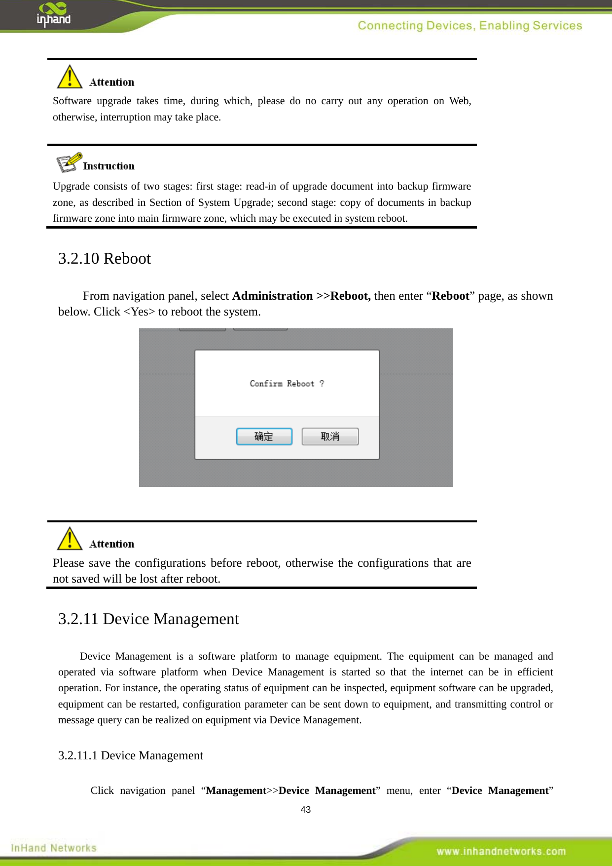  43  Software upgrade takes time, during which, please do no carry out any operation on Web, otherwise, interruption may take place.  Upgrade consists of two stages: first stage: read-in of upgrade document into backup firmware zone, as described in Section of System Upgrade; second stage: copy of documents in backup firmware zone into main firmware zone, which may be executed in system reboot. 3.2.10 Reboot From navigation panel, select Administration >>Reboot, then enter &ldquo;Reboot&rdquo; page, as shown below. Click <Yes> to reboot the system.      Please save the configurations before reboot, otherwise the configurations that are not saved will be lost after reboot.   3.2.11 Device Management Device  Management is a  software platform to  manage equipment. The equipment can be managed and operated via software platform when Device  Management is started so that the internet can be in efficient operation. For instance, the operating status of equipment can be inspected, equipment software can be upgraded, equipment can be restarted, configuration parameter can be sent down to equipment, and transmitting control or message query can be realized on equipment via Device Management.   3.2.11.1 Device Management Click navigation panel &ldquo;Management>>Device  Management&rdquo; menu, enter &ldquo;Device Management&rdquo; 