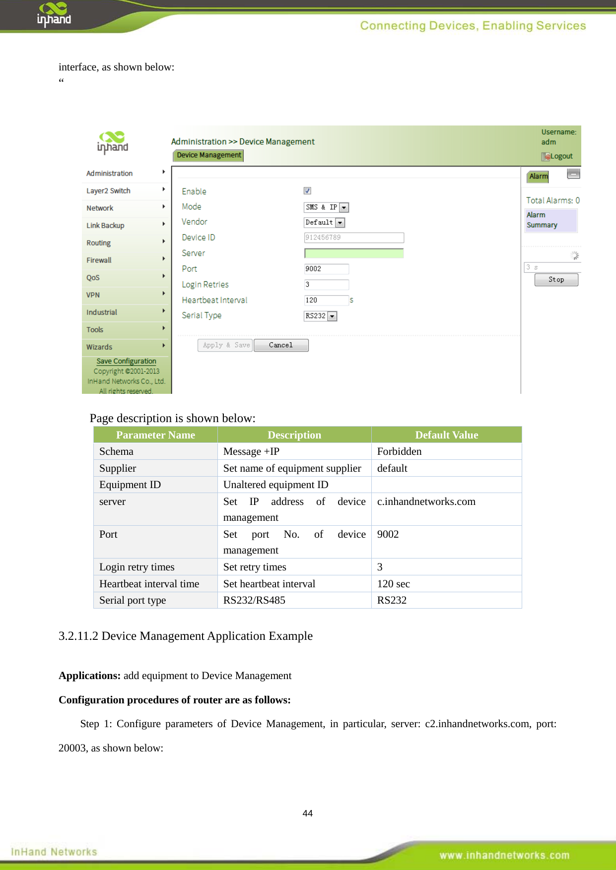  44 interface, as shown below: &ldquo;    Page description is shown below:  Parameter Name Description Default Value Schema   Message +IP  Forbidden   Supplier    Set name of equipment supplier  default Equipment ID    Unaltered equipment ID   server Set IP address of device management   c.inhandnetworks.com Port Set port No. of device management   9002 Login retry times    Set retry times    3 Heartbeat interval time Set heartbeat interval  120 sec Serial port type  RS232/RS485  RS232 3.2.11.2 Device Management Application Example Applications: add equipment to Device Management   Configuration procedures of router are as follows:   Step 1: Configure parameters of Device Management, in particular, server: c2.inhandnetworks.com, port: 20003, as shown below:    
