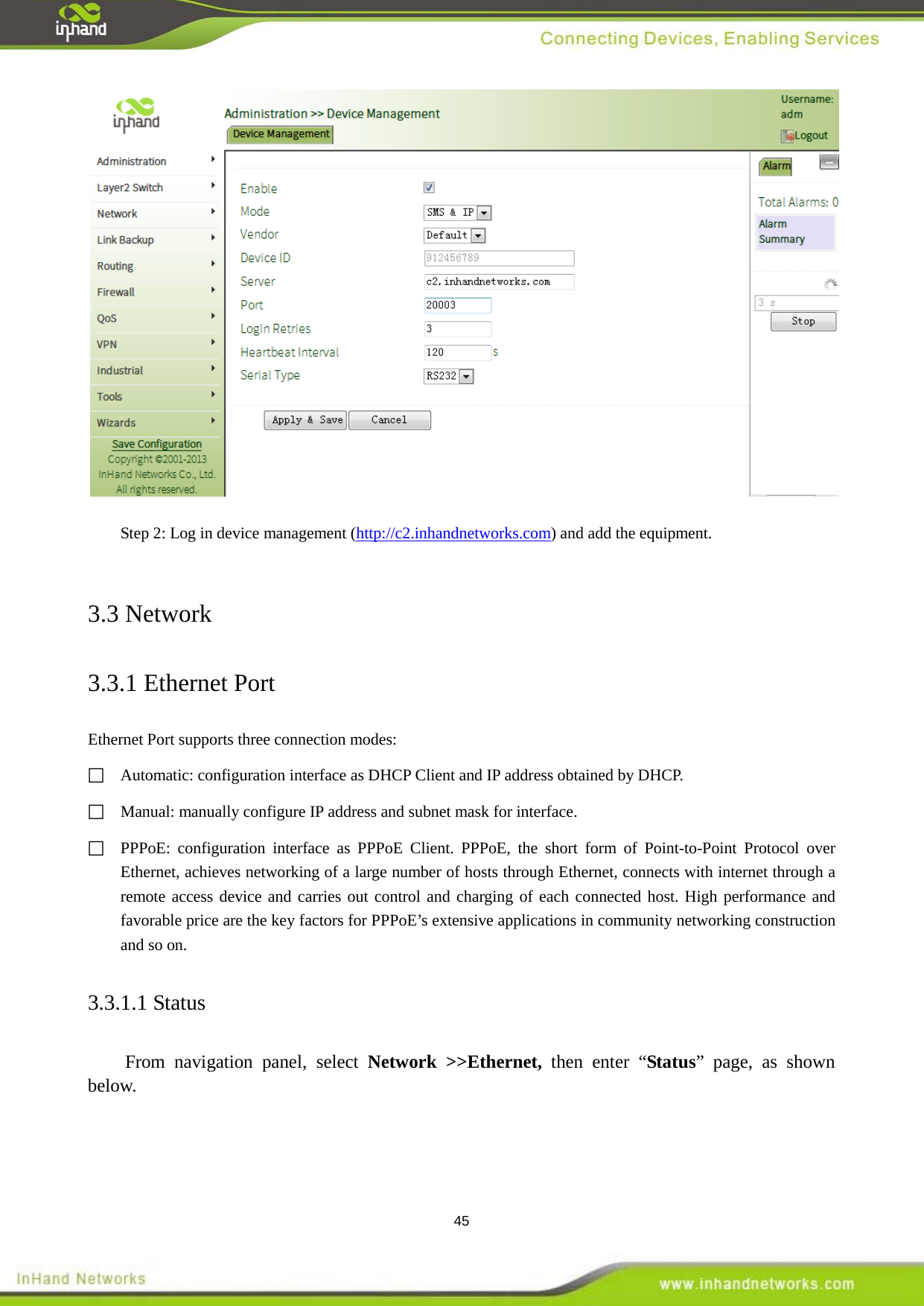  45  Step 2: Log in device management (http://c2.inhandnetworks.com) and add the equipment.    3.3 Network 3.3.1 Ethernet Port Ethernet Port supports three connection modes:   Automatic: configuration interface as DHCP Client and IP address obtained by DHCP.       Manual: manually configure IP address and subnet mask for interface.  PPPoE: configuration interface as PPPoE Client. PPPoE, the short form of Point-to-Point Protocol over Ethernet, achieves networking of a large number of hosts through Ethernet, connects with internet through a remote access device and carries out control and charging of each connected host. High performance and favorable price are the key factors for PPPoE&rsquo;s extensive applications in community networking construction and so on.   3.3.1.1 Status From navigation panel, select Network >>Ethernet, then enter &ldquo;Status&rdquo; page, as shown below. 