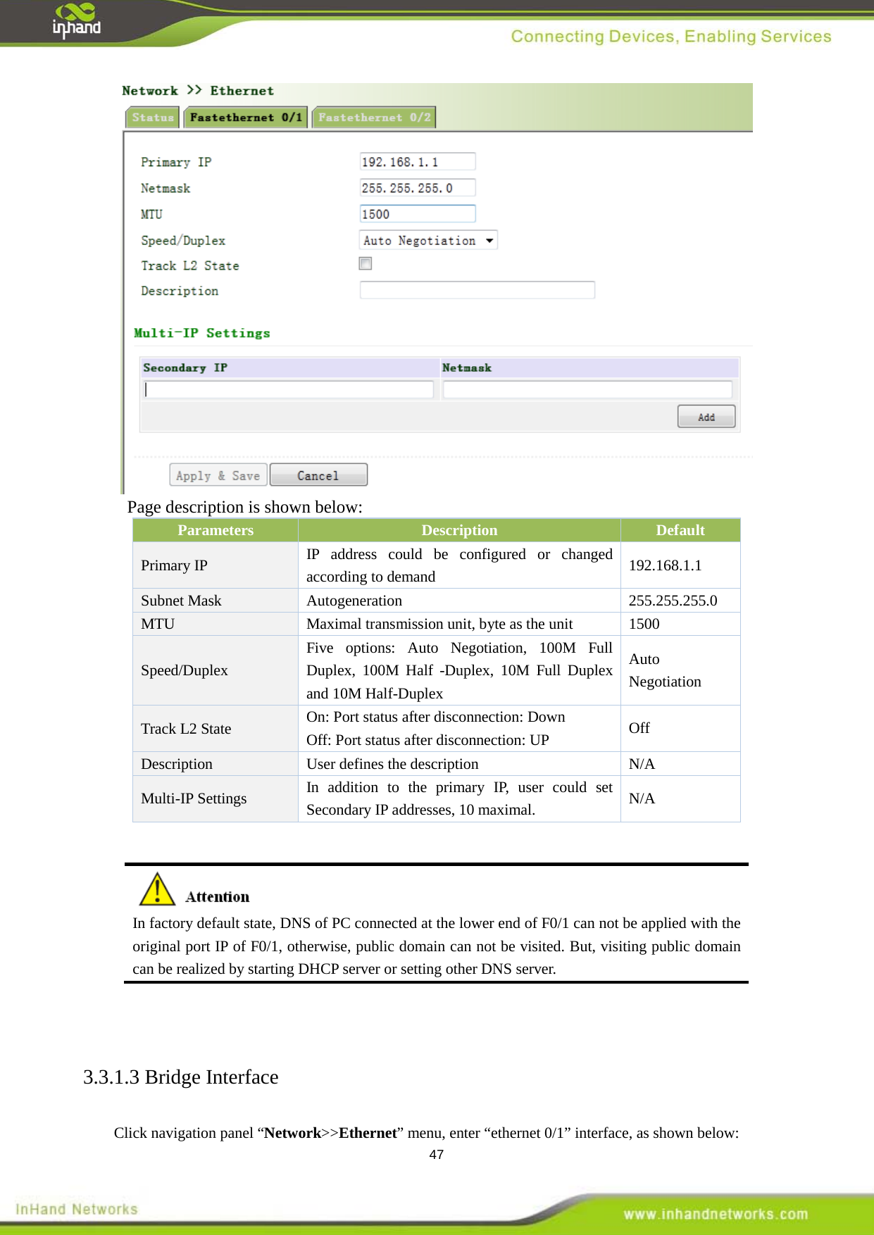  47  Page description is shown below: Parameters Description Default   Primary IP IP address could be configured or changed according to demand  192.168.1.1 Subnet Mask  Autogeneration  255.255.255.0 MTU Maximal transmission unit, byte as the unit  1500 Speed/Duplex Five options: Auto Negotiation, 100M Full Duplex, 100M Half -Duplex, 10M Full Duplex and 10M Half-Duplex Auto Negotiation Track L2 State On: Port status after disconnection: Down Off: Port status after disconnection: UP Off Description User defines the description N/A Multi-IP Settings In addition to the primary IP, user could set Secondary IP addresses, 10 maximal. N/A   3.3.1.3 Bridge Interface   Click navigation panel &ldquo;Network>>Ethernet&rdquo; menu, enter &ldquo;ethernet 0/1&rdquo; interface, as shown below:    In factory default state, DNS of PC connected at the lower end of F0/1 can not be applied with the original port IP of F0/1, otherwise, public domain can not be visited. But, visiting public domain can be realized by starting DHCP server or setting other DNS server.   