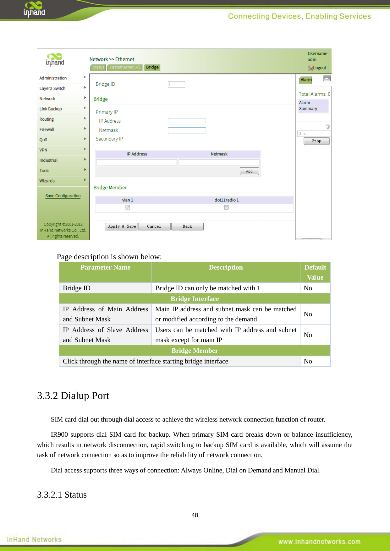  48                      Page description is shown below:  Parameter Name Description   Default Val ue   Bridge ID  Bridge ID can only be matched with 1  No Bridge Interface IP Address of Main Address and Subnet Mask Main IP address and subnet mask can be matched or modified according to the demand    No IP Address of Slave Address and Subnet Mask Users can be matched with IP address and subnet mask except for main IP   No Bridge Member Click through the name of interface starting bridge interface No  3.3.2 Dialup Port SIM card dial out through dial access to achieve the wireless network connection function of router.   IR900 supports dial SIM card for backup. When primary SIM card breaks down or balance insufficiency, which results in network disconnection, rapid switching to backup SIM card is available, which will assume the task of network connection so as to improve the reliability of network connection.   Dial access supports three ways of connection: Always Online, Dial on Demand and Manual Dial. 3.3.2.1 Status   