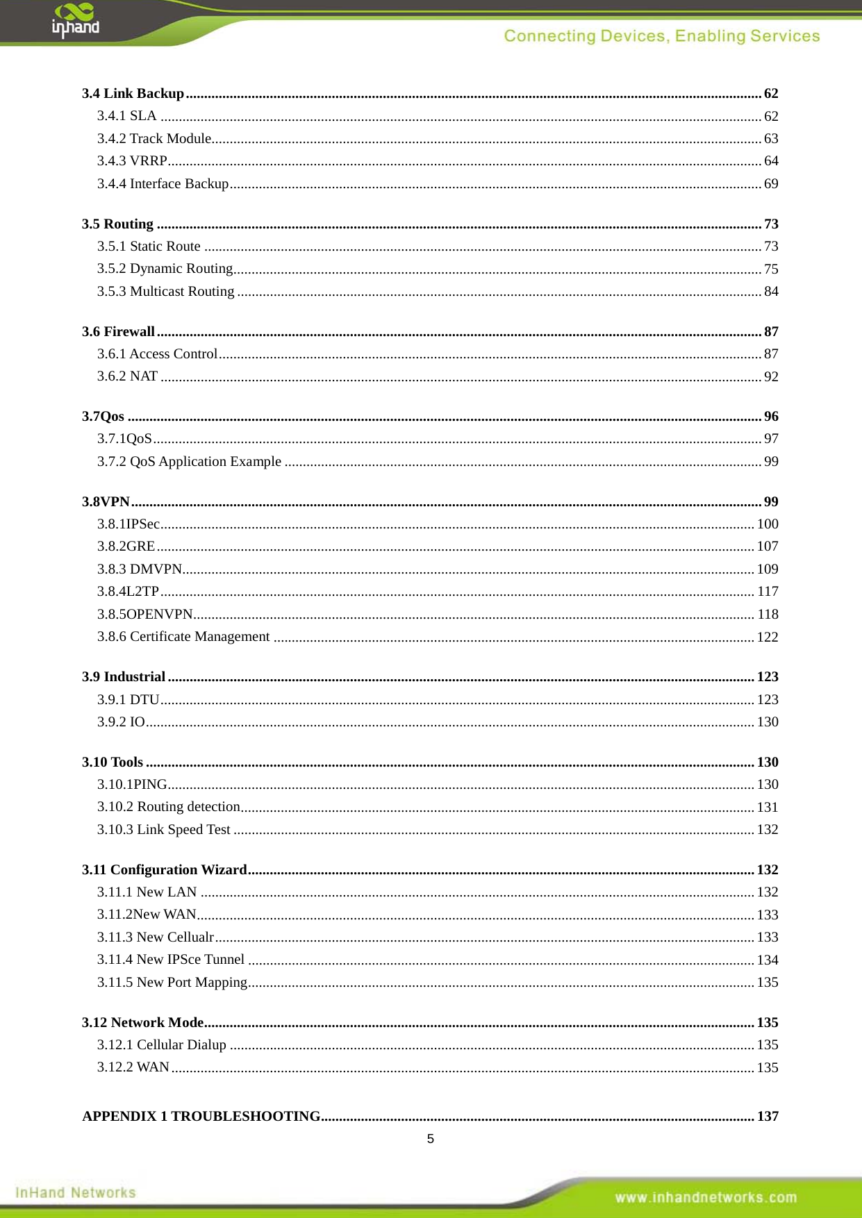  5 3.4 Link Backup   .............................................................................................................................................................. 623.4.1 SLA   ..................................................................................................................................................................... 623.4.2 Track Module   ....................................................................................................................................................... 633.4.3 VRRP   ................................................................................................................................................................... 643.4.4 Interface Backup   .................................................................................................................................................. 693.5 Routing   ...................................................................................................................................................................... 733.5.1 Static Route   ......................................................................................................................................................... 733.5.2 Dynamic Routing   ................................................................................................................................................. 753.5.3 Multicast Routing   ................................................................................................................................................ 843.6 Firewall   ...................................................................................................................................................................... 873.6.1 Access Control   ..................................................................................................................................................... 873.6.2 NAT   ..................................................................................................................................................................... 923.7Qos   .............................................................................................................................................................................. 963.7.1QoS   ....................................................................................................................................................................... 973.7.2 QoS Application Example   ................................................................................................................................... 993.8VPN   ............................................................................................................................................................................. 993.8.1IPSec   ................................................................................................................................................................... 1003.8.2GRE   .................................................................................................................................................................... 1073.8.3 DMVPN   ............................................................................................................................................................. 1093.8.4L2TP   ................................................................................................................................................................... 1173.8.5OPENVPN   .......................................................................................................................................................... 1183.8.6 Certificate Management   .................................................................................................................................... 1223.9 Industrial   ................................................................................................................................................................. 1233.9.1 DTU   ................................................................................................................................................................... 1233.9.2 IO  ....................................................................................................................................................................... 1303.10 Tools   ....................................................................................................................................................................... 1303.10.1PING   ................................................................................................................................................................. 1303.10.2 Routing detection   ............................................................................................................................................. 1313.10.3 Link Speed Test   ............................................................................................................................................... 1323.11 Configuration Wizard   ........................................................................................................................................... 1323.11.1 New LAN   ........................................................................................................................................................ 1323.11.2New WAN   ......................................................................................................................................................... 1333.11.3 New Cellualr   .................................................................................................................................................... 1333.11.4 New IPSce Tunnel   ........................................................................................................................................... 1343.11.5 New Port Mapping   ........................................................................................................................................... 1353.12 Network Mode   ....................................................................................................................................................... 1353.12.1 Cellular Dialup   ................................................................................................................................................ 1353.12.2 WAN   ................................................................................................................................................................ 135APPENDIX 1 TROUBLESHOOTING  ....................................................................................................................... 137