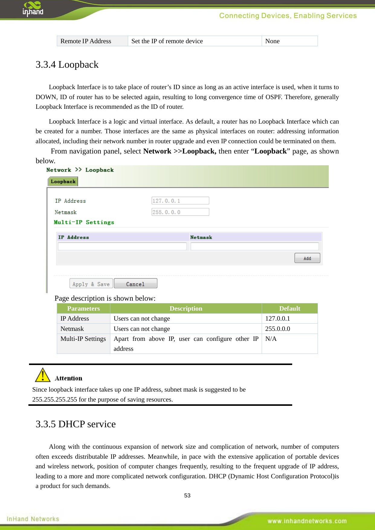  53 Remote IP Address Set the IP of remote device  None 3.3.4 Loopback Loopback Interface is to take place of router&rsquo;s ID since as long as an active interface is used, when it turns to DOWN, ID of router has to be selected again, resulting to long convergence time of OSPF. Therefore, generally Loopback Interface is recommended as the ID of router.   Loopback Interface is a logic and virtual interface. As default, a router has no Loopback Interface which can be created for a number. Those interfaces are the same as physical interfaces on router: addressing information allocated, including their network number in router upgrade and even IP connection could be terminated on them. From navigation panel, select Network >>Loopback, then enter &ldquo;Loopback&rdquo; page, as shown below.  Page description is shown below: Parameters Description Default   IP Address  Users can not change  127.0.0.1 Netmask  Users can not change  255.0.0.0 Multi-IP Settings Apart from above IP, user can configure other IP address N/A   Since loopback interface takes up one IP address, subnet mask is suggested to be 255.255.255.255 for the purpose of saving resources. 3.3.5 DHCP service Along with the continuous expansion of network size and complication of network, number of computers often exceeds distributable IP addresses. Meanwhile, in pace with the extensive application of portable devices and wireless network, position of computer changes frequently, resulting to the frequent upgrade of IP address, leading to a more and more complicated network configuration. DHCP (Dynamic Host Configuration Protocol)is a product for such demands.   