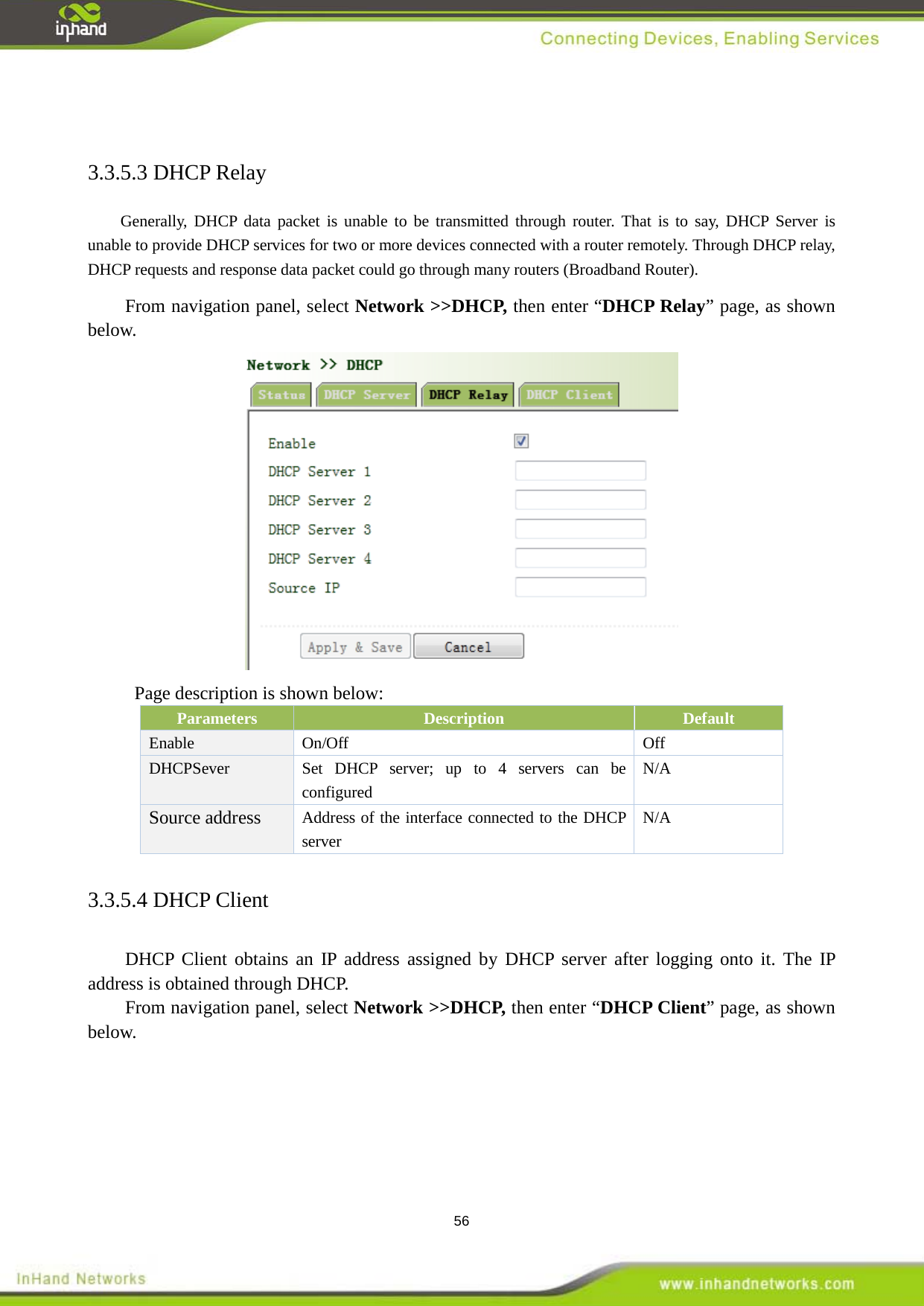  56  3.3.5.3 DHCP Relay   Generally, DHCP data packet is unable to be transmitted through router. That is to say, DHCP Server is unable to provide DHCP services for two or more devices connected with a router remotely. Through DHCP relay, DHCP requests and response data packet could go through many routers (Broadband Router).   From navigation panel, select Network >>DHCP, then enter &ldquo;DHCP Relay&rdquo; page, as shown below.  Page description is shown below: Parameters Description Default Enable  On/Off Off DHCPSever Set DHCP server; up to 4 servers can be configured N/A Source address Address of the interface connected to the DHCP server N/A 3.3.5.4 DHCP Client   DHCP Client obtains an IP address assigned by DHCP server after logging onto it. The IP address is obtained through DHCP.   From navigation panel, select Network >>DHCP, then enter &ldquo;DHCP Client&rdquo; page, as shown below. 