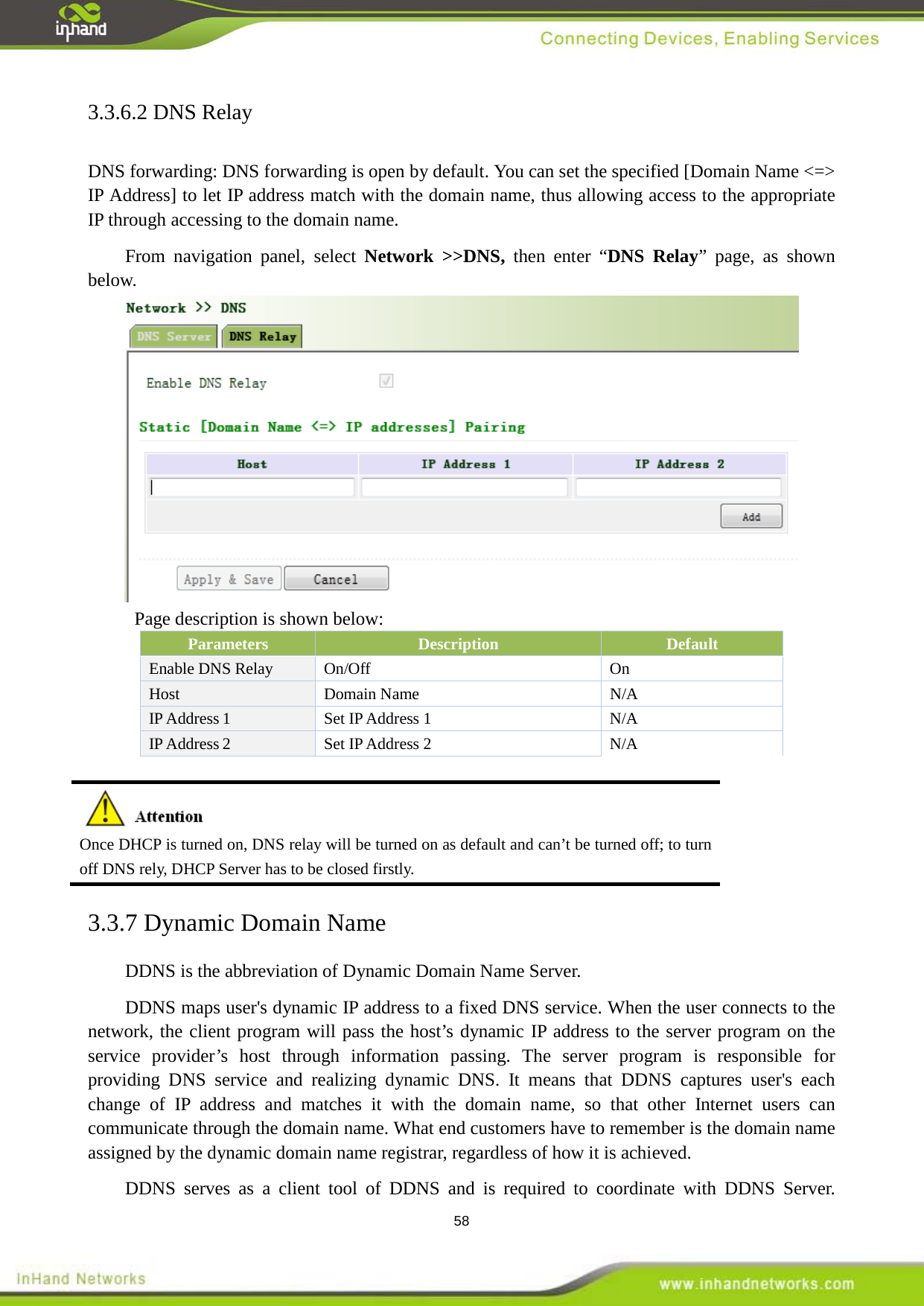  58 3.3.6.2 DNS Relay DNS forwarding: DNS forwarding is open by default. You can set the specified [Domain Name <=> IP Address] to let IP address match with the domain name, thus allowing access to the appropriate IP through accessing to the domain name.   From navigation panel, select  Network >>DNS, then enter &ldquo;DNS Relay&rdquo; page, as shown below.  Page description is shown below: Parameters Description Default Enable DNS Relay On/Off On Host Domain Name N/A IP Address 1 Set IP Address 1 N/A IP Address 2 Set IP Address 2 N/A   Once DHCP is turned on, DNS relay will be turned on as default and can&rsquo;t be turned off; to turn off DNS rely, DHCP Server has to be closed firstly. 3.3.7 Dynamic Domain Name DDNS is the abbreviation of Dynamic Domain Name Server. DDNS maps user's dynamic IP address to a fixed DNS service. When the user connects to the network, the client program will pass the host&rsquo;s dynamic IP address to the server program on the service provider&rsquo;s host through information passing. The server program is responsible for providing DNS service and realizing dynamic DNS. It means that DDNS captures user's each change of IP address and matches it with the domain name, so that other Internet users can communicate through the domain name. What end customers have to remember is the domain name assigned by the dynamic domain name registrar, regardless of how it is achieved.   DDNS serves as a client tool of DDNS and is required to coordinate with DDNS Server. 
