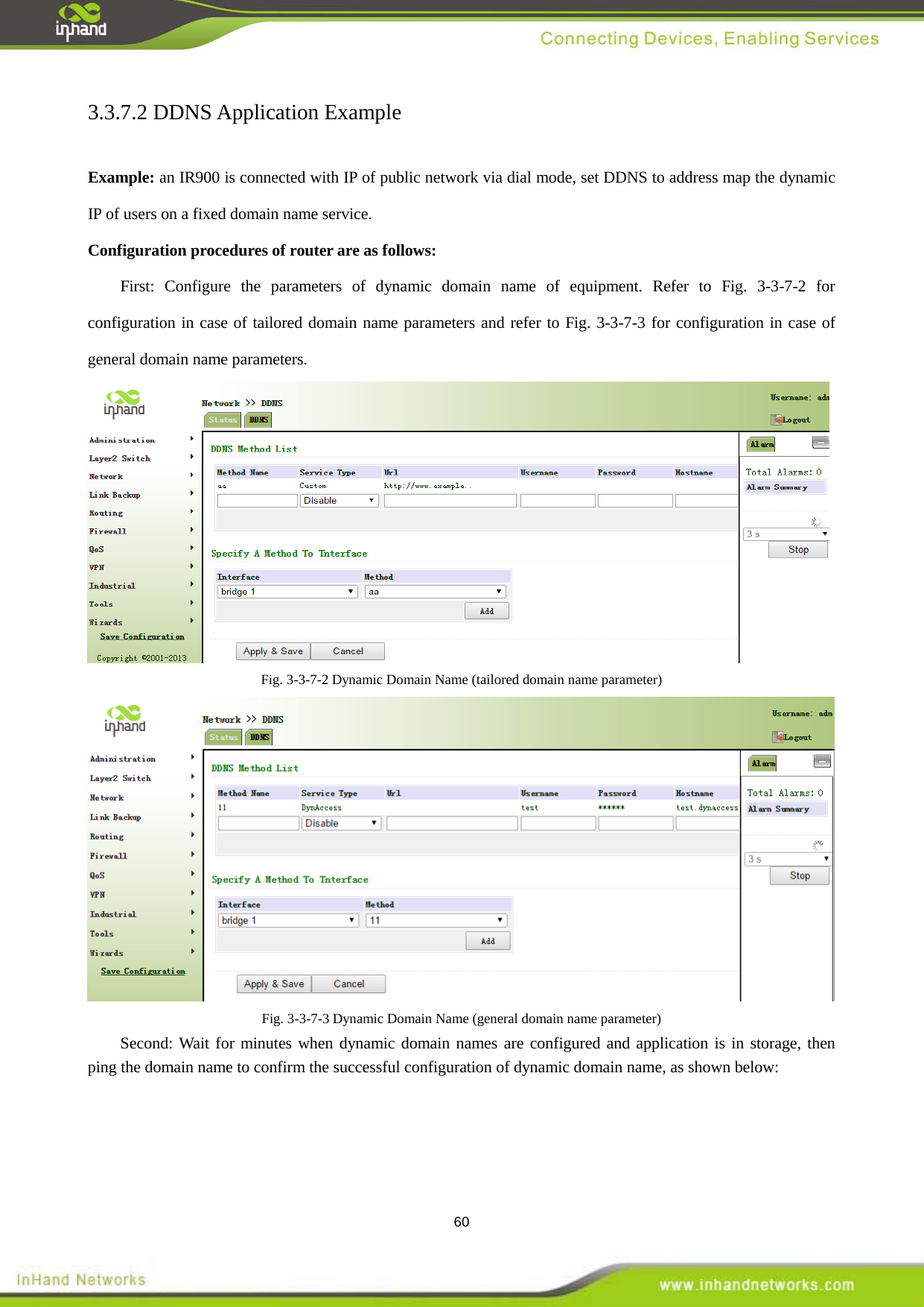  60 3.3.7.2 DDNS Application Example     Example: an IR900 is connected with IP of public network via dial mode, set DDNS to address map the dynamic IP of users on a fixed domain name service.   Configuration procedures of router are as follows:   First: Configure the parameters of dynamic domain name of equipment. Refer to Fig. 3-3-7-2 for configuration in case of tailored domain name parameters and refer to Fig. 3-3-7-3 for configuration in case of general domain name parameters.    Fig. 3-3-7-2 Dynamic Domain Name (tailored domain name parameter)  Fig. 3-3-7-3 Dynamic Domain Name (general domain name parameter) Second: Wait for minutes when dynamic domain names are configured and application is in storage, then ping the domain name to confirm the successful configuration of dynamic domain name, as shown below: 
